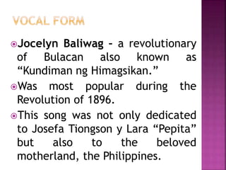 Jocelyn Baliwag – a revolutionary
of Bulacan also known as
“Kundiman ng Himagsikan.”
Was most popular during the
Revolution of 1896.
This song was not only dedicated
to Josefa Tiongson y Lara “Pepita”
but also to the beloved
motherland, the Philippines.
 