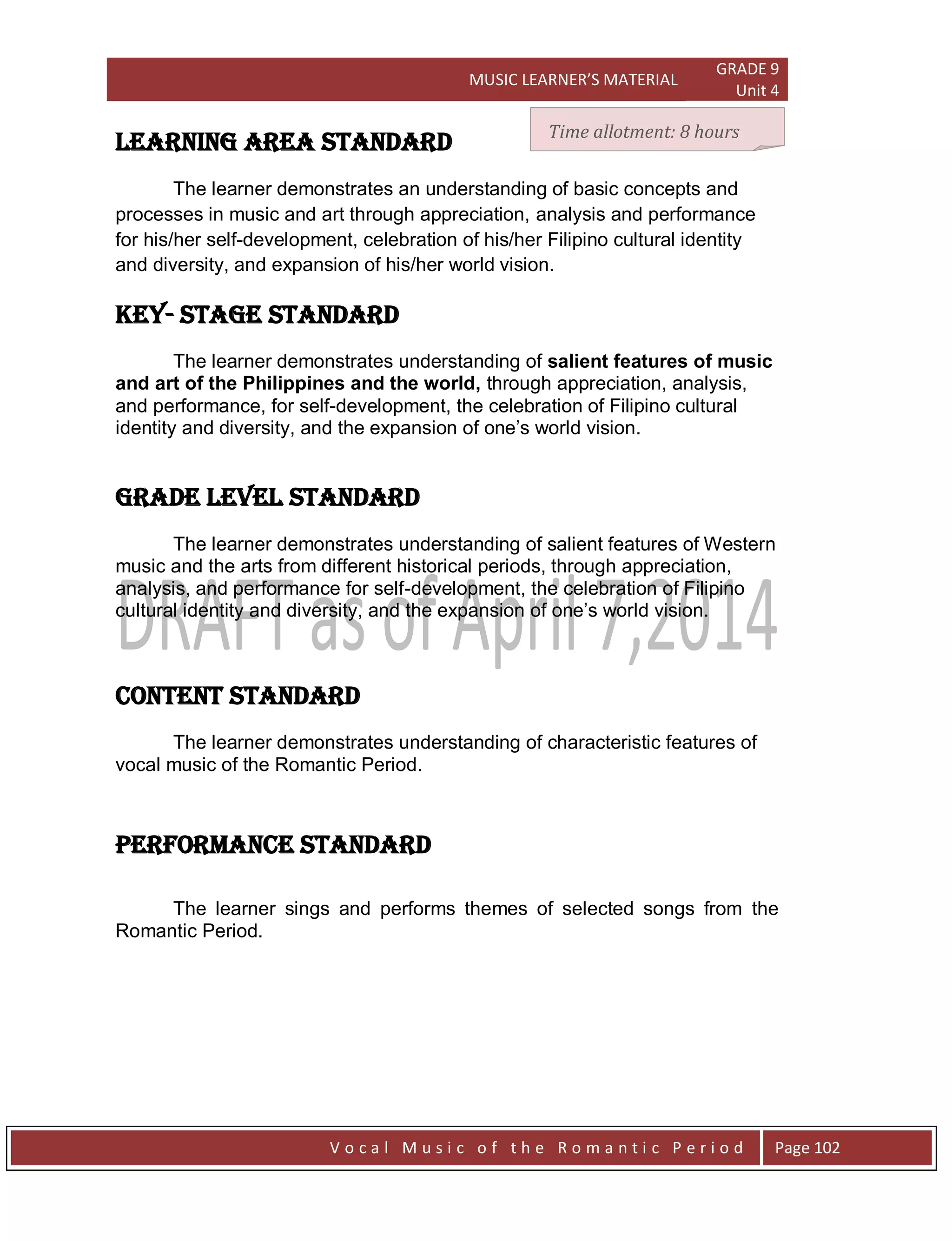 MUSIC LEARNER’S MATERIAL
GRADE 9
Unit 4
V o c a l M u s i c o f t h e R o m a n t i c P e r i o d Page 102
LEARNING AREA STANDARD
The learner demonstrates an understanding of basic concepts and
processes in music and art through appreciation, analysis and performance
for his/her self-development, celebration of his/her Filipino cultural identity
and diversity, and expansion of his/her world vision.
Key- stage STANDARD
The learner demonstrates understanding of salient features of music
and art of the Philippines and the world, through appreciation, analysis,
and performance, for self-development, the celebration of Filipino cultural
identity and diversity, and the expansion of one‟s world vision.
grade level STANDARD
The learner demonstrates understanding of salient features of Western
music and the arts from different historical periods, through appreciation,
analysis, and performance for self-development, the celebration of Filipino
cultural identity and diversity, and the expansion of one‟s world vision.
CONTENT STANDARD
The learner demonstrates understanding of characteristic features of
vocal music of the Romantic Period.
PERFORMANCE STANDARD
The learner sings and performs themes of selected songs from the
Romantic Period.
Time allotment: 8 hours
 