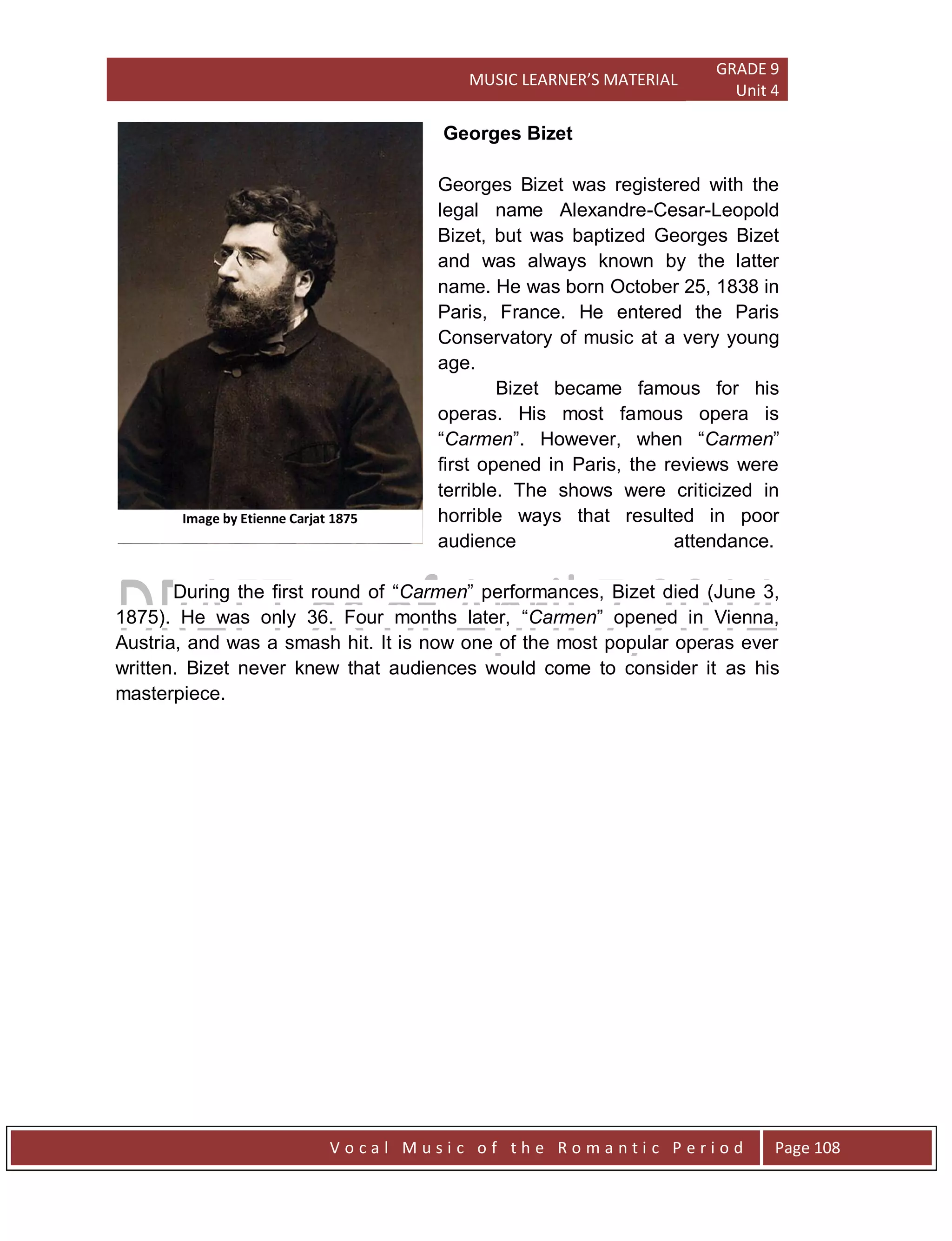 MUSIC LEARNER’S MATERIAL
GRADE 9
Unit 4
V o c a l M u s i c o f t h e R o m a n t i c P e r i o d Page 108
Georges Bizet
Georges Bizet was registered with the
legal name Alexandre-Cesar-Leopold
Bizet, but was baptized Georges Bizet
and was always known by the latter
name. He was born October 25, 1838 in
Paris, France. He entered the Paris
Conservatory of music at a very young
age.
Bizet became famous for his
operas. His most famous opera is
“Carmen”. However, when “Carmen”
first opened in Paris, the reviews were
terrible. The shows were criticized in
horrible ways that resulted in poor
audience attendance.
During the first round of “Carmen” performances, Bizet died (June 3,
1875). He was only 36. Four months later, “Carmen” opened in Vienna,
Austria, and was a smash hit. It is now one of the most popular operas ever
written. Bizet never knew that audiences would come to consider it as his
masterpiece.
Image by Etienne Carjat 1875
 