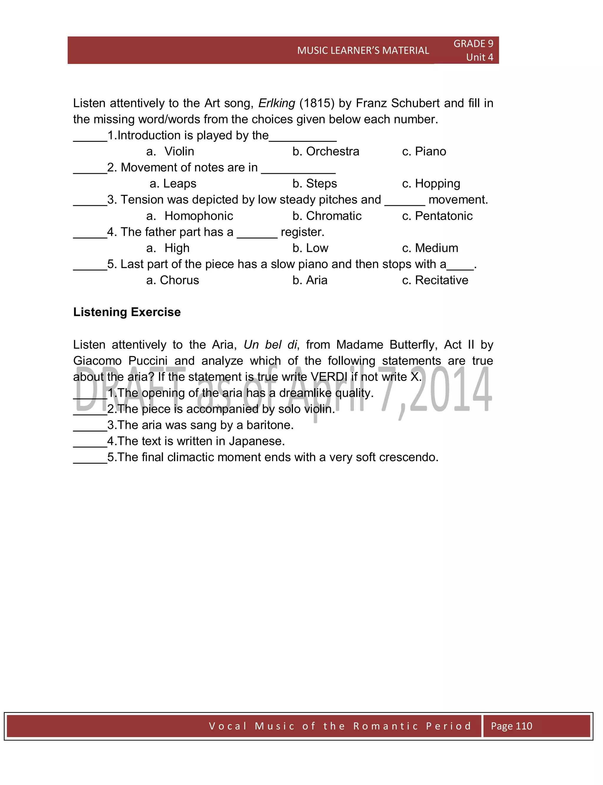 MUSIC LEARNER’S MATERIAL
GRADE 9
Unit 4
V o c a l M u s i c o f t h e R o m a n t i c P e r i o d Page 110
Listen attentively to the Art song, Erlking (1815) by Franz Schubert and fill in
the missing word/words from the choices given below each number.
_____1.Introduction is played by the__________
a. Violin b. Orchestra c. Piano
_____2. Movement of notes are in ___________
a. Leaps b. Steps c. Hopping
_____3. Tension was depicted by low steady pitches and ______ movement.
a. Homophonic b. Chromatic c. Pentatonic
_____4. The father part has a ______ register.
a. High b. Low c. Medium
_____5. Last part of the piece has a slow piano and then stops with a____.
a. Chorus b. Aria c. Recitative
Listening Exercise
Listen attentively to the Aria, Un bel di, from Madame Butterfly, Act II by
Giacomo Puccini and analyze which of the following statements are true
about the aria? If the statement is true write VERDI if not write X.
_____1.The opening of the aria has a dreamlike quality.
_____2.The piece is accompanied by solo violin.
_____3.The aria was sang by a baritone.
_____4.The text is written in Japanese.
_____5.The final climactic moment ends with a very soft crescendo.
 