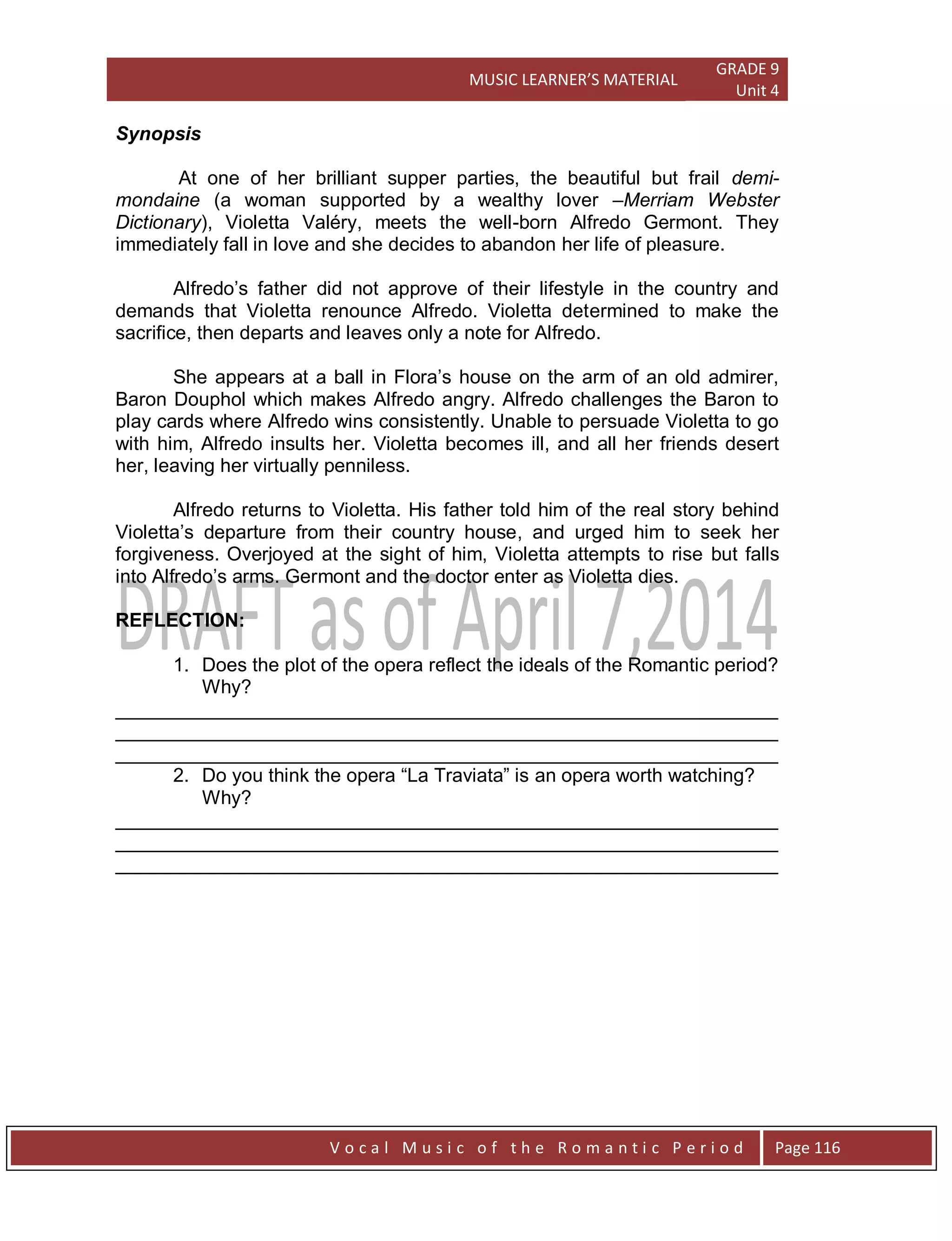 MUSIC LEARNER’S MATERIAL
GRADE 9
Unit 4
V o c a l M u s i c o f t h e R o m a n t i c P e r i o d Page 116
Synopsis
At one of her brilliant supper parties, the beautiful but frail demi-
mondaine (a woman supported by a wealthy lover –Merriam Webster
Dictionary), Violetta Valéry, meets the well-born Alfredo Germont. They
immediately fall in love and she decides to abandon her life of pleasure.
Alfredo‟s father did not approve of their lifestyle in the country and
demands that Violetta renounce Alfredo. Violetta determined to make the
sacrifice, then departs and leaves only a note for Alfredo.
She appears at a ball in Flora‟s house on the arm of an old admirer,
Baron Douphol which makes Alfredo angry. Alfredo challenges the Baron to
play cards where Alfredo wins consistently. Unable to persuade Violetta to go
with him, Alfredo insults her. Violetta becomes ill, and all her friends desert
her, leaving her virtually penniless.
Alfredo returns to Violetta. His father told him of the real story behind
Violetta‟s departure from their country house, and urged him to seek her
forgiveness. Overjoyed at the sight of him, Violetta attempts to rise but falls
into Alfredo‟s arms. Germont and the doctor enter as Violetta dies.
REFLECTION:
1. Does the plot of the opera reflect the ideals of the Romantic period?
Why?
______________________________________________________________
______________________________________________________________
______________________________________________________________
2. Do you think the opera “La Traviata” is an opera worth watching?
Why?
______________________________________________________________
______________________________________________________________
______________________________________________________________
 