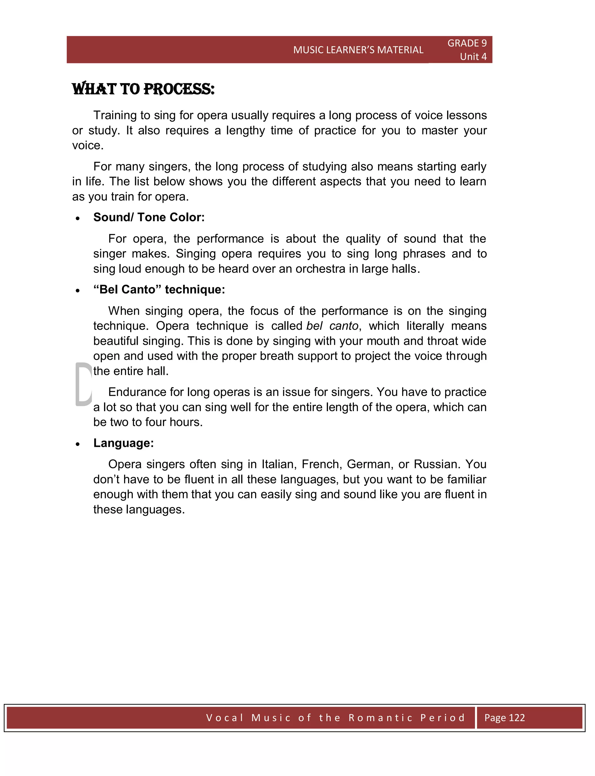 MUSIC LEARNER’S MATERIAL
GRADE 9
Unit 4
V o c a l M u s i c o f t h e R o m a n t i c P e r i o d Page 122
WHAT TO process:
Training to sing for opera usually requires a long process of voice lessons
or study. It also requires a lengthy time of practice for you to master your
voice.
For many singers, the long process of studying also means starting early
in life. The list below shows you the different aspects that you need to learn
as you train for opera.
 Sound/ Tone Color:
For opera, the performance is about the quality of sound that the
singer makes. Singing opera requires you to sing long phrases and to
sing loud enough to be heard over an orchestra in large halls.
 “Bel Canto” technique:
When singing opera, the focus of the performance is on the singing
technique. Opera technique is called bel canto, which literally means
beautiful singing. This is done by singing with your mouth and throat wide
open and used with the proper breath support to project the voice through
the entire hall.
Endurance for long operas is an issue for singers. You have to practice
a lot so that you can sing well for the entire length of the opera, which can
be two to four hours.
 Language:
Opera singers often sing in Italian, French, German, or Russian. You
don‟t have to be fluent in all these languages, but you want to be familiar
enough with them that you can easily sing and sound like you are fluent in
these languages.
 
