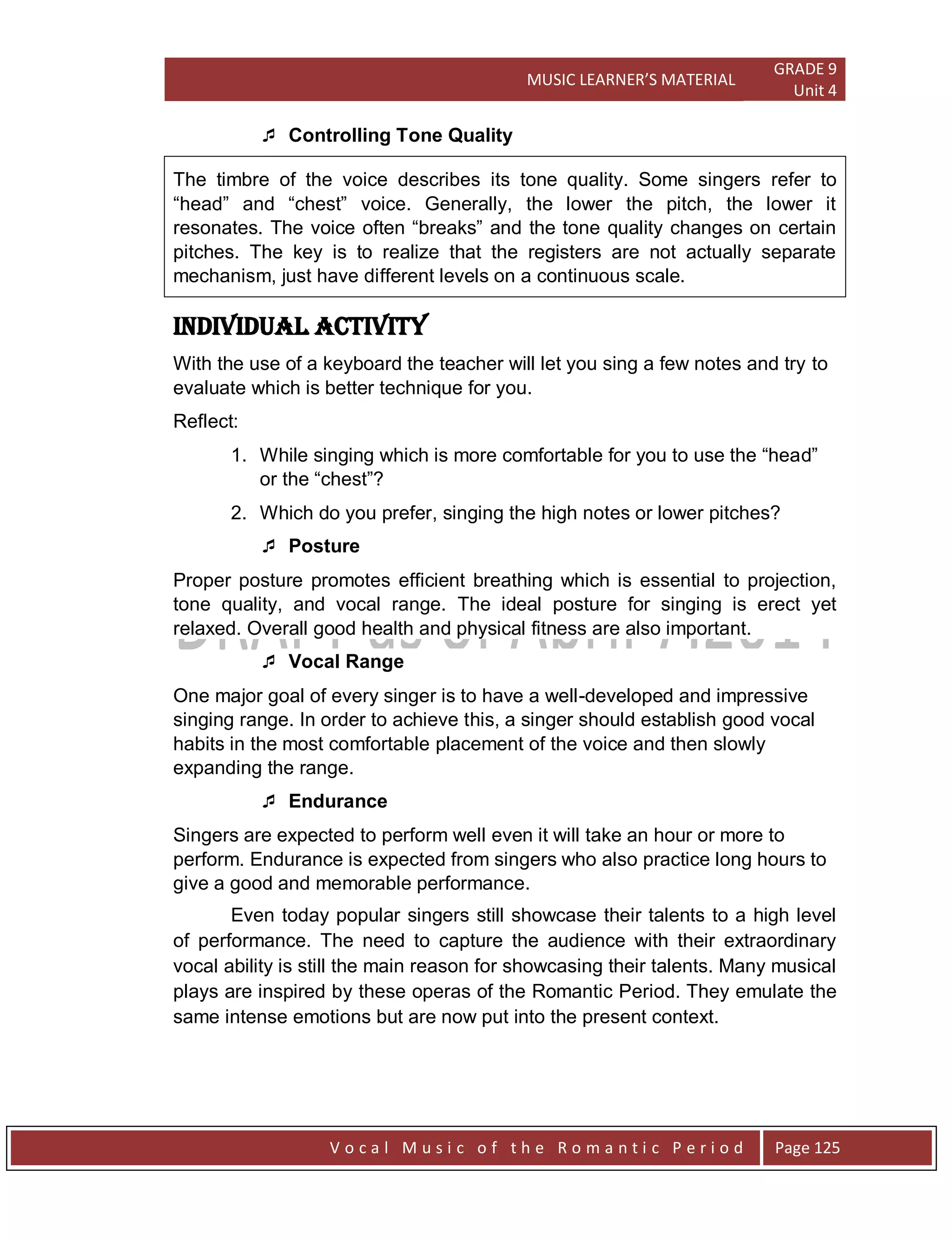MUSIC LEARNER’S MATERIAL
GRADE 9
Unit 4
V o c a l M u s i c o f t h e R o m a n t i c P e r i o d Page 125
 Controlling Tone Quality
The timbre of the voice describes its tone quality. Some singers refer to
“head” and “chest” voice. Generally, the lower the pitch, the lower it
resonates. The voice often “breaks” and the tone quality changes on certain
pitches. The key is to realize that the registers are not actually separate
mechanism, just have different levels on a continuous scale.
Individual Activity
With the use of a keyboard the teacher will let you sing a few notes and try to
evaluate which is better technique for you.
Reflect:
1. While singing which is more comfortable for you to use the “head”
or the “chest”?
2. Which do you prefer, singing the high notes or lower pitches?
 Posture
Proper posture promotes efficient breathing which is essential to projection,
tone quality, and vocal range. The ideal posture for singing is erect yet
relaxed. Overall good health and physical fitness are also important.
 Vocal Range
One major goal of every singer is to have a well-developed and impressive
singing range. In order to achieve this, a singer should establish good vocal
habits in the most comfortable placement of the voice and then slowly
expanding the range.
 Endurance
Singers are expected to perform well even it will take an hour or more to
perform. Endurance is expected from singers who also practice long hours to
give a good and memorable performance.
Even today popular singers still showcase their talents to a high level
of performance. The need to capture the audience with their extraordinary
vocal ability is still the main reason for showcasing their talents. Many musical
plays are inspired by these operas of the Romantic Period. They emulate the
same intense emotions but are now put into the present context.
 