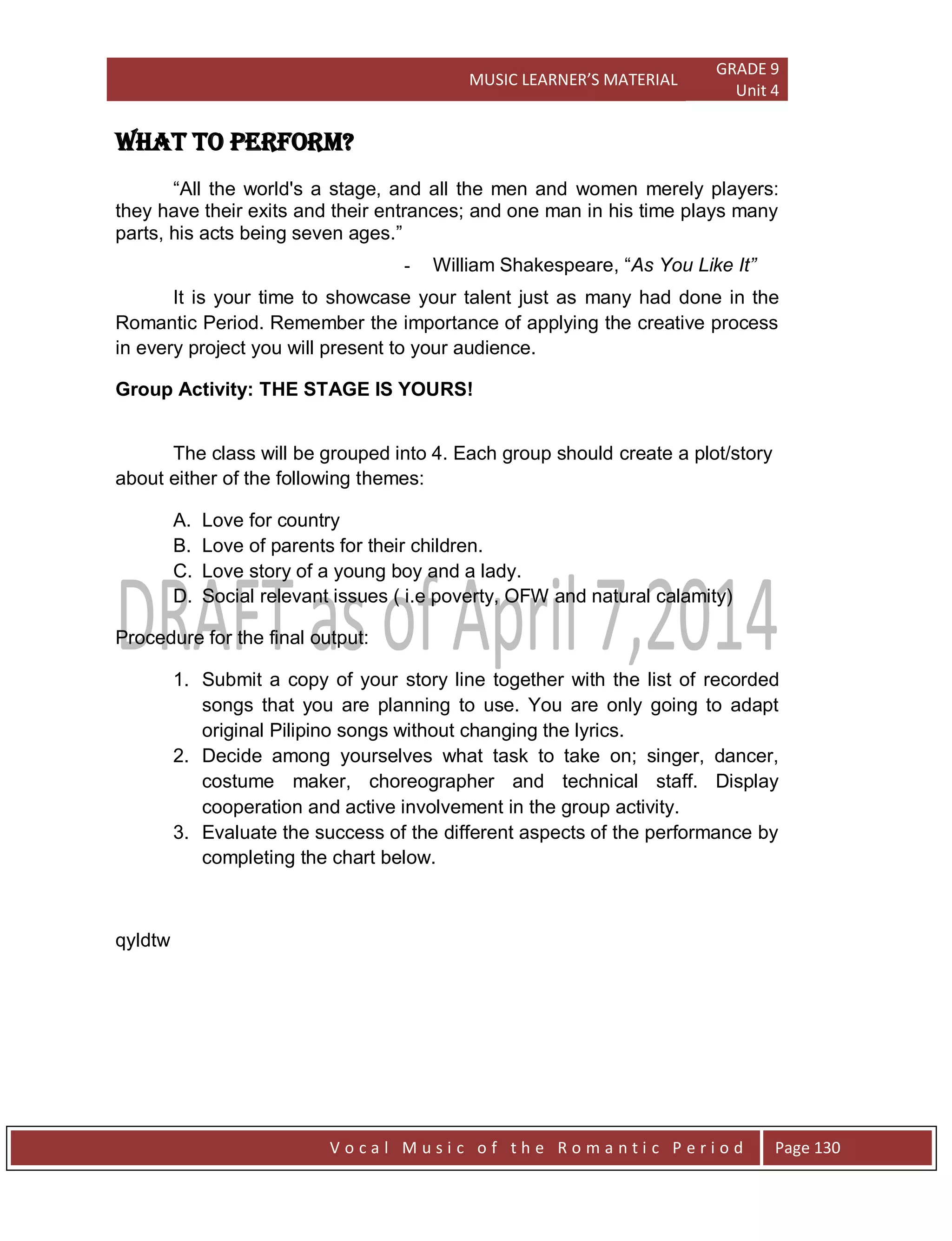 MUSIC LEARNER’S MATERIAL
GRADE 9
Unit 4
V o c a l M u s i c o f t h e R o m a n t i c P e r i o d Page 130
WHAT TO PERFORM?
“All the world's a stage, and all the men and women merely players:
they have their exits and their entrances; and one man in his time plays many
parts, his acts being seven ages.”
- William Shakespeare, “As You Like It”
It is your time to showcase your talent just as many had done in the
Romantic Period. Remember the importance of applying the creative process
in every project you will present to your audience.
Group Activity: THE STAGE IS YOURS!
The class will be grouped into 4. Each group should create a plot/story
about either of the following themes:
A. Love for country
B. Love of parents for their children.
C. Love story of a young boy and a lady.
D. Social relevant issues ( i.e poverty, OFW and natural calamity)
Procedure for the final output:
1. Submit a copy of your story line together with the list of recorded
songs that you are planning to use. You are only going to adapt
original Pilipino songs without changing the lyrics.
2. Decide among yourselves what task to take on; singer, dancer,
costume maker, choreographer and technical staff. Display
cooperation and active involvement in the group activity.
3. Evaluate the success of the different aspects of the performance by
completing the chart below.
qyldtw
 