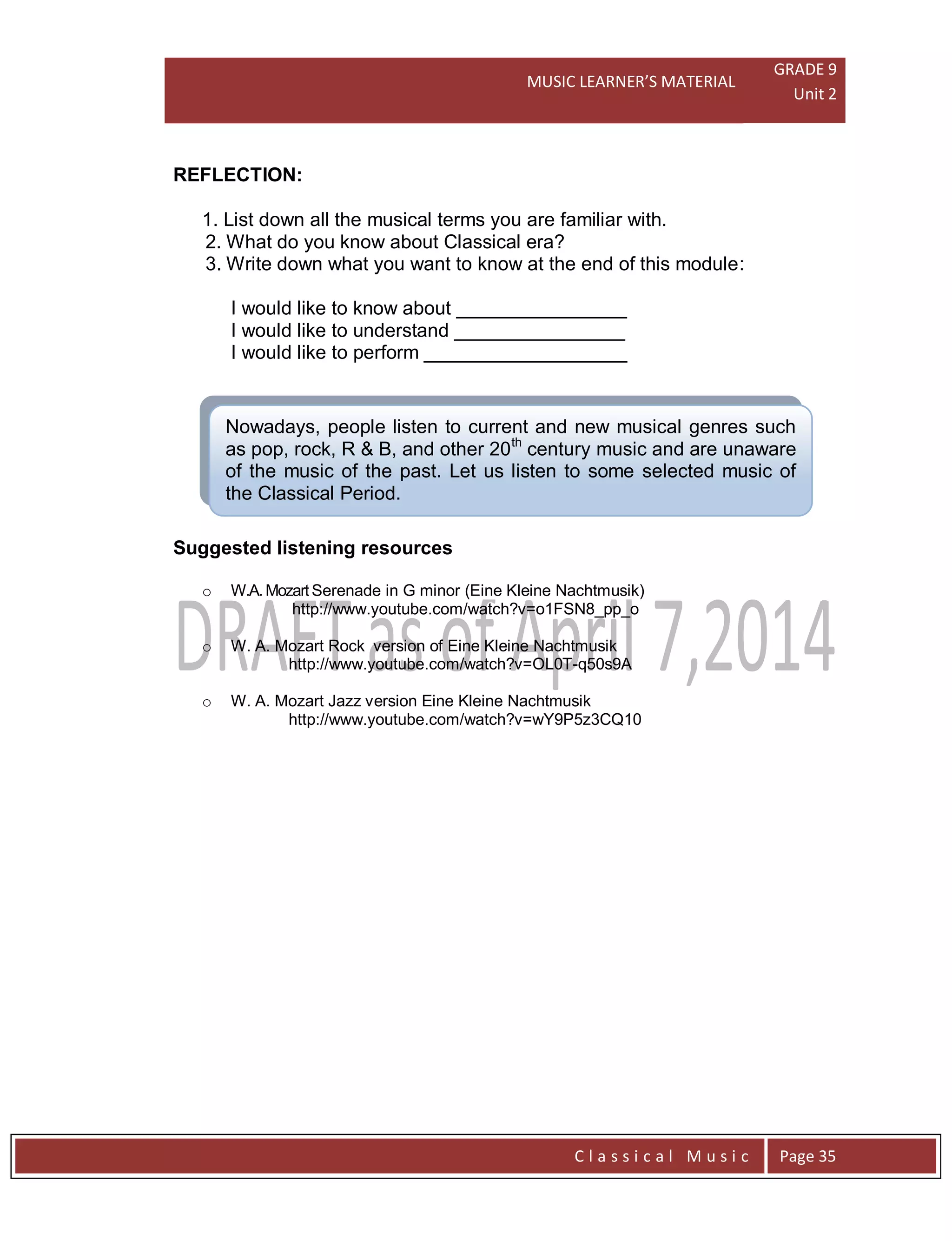 MUSIC LEARNER’S MATERIAL
GRADE 9
Unit 2
C l a s s i c a l M u s i c Page 35
Nowadays, people listen to current and new musical genres such
as pop, rock, R & B, and other 20th
century music and are unaware
of the music of the past. Let us listen to some selected music of
the Classical Period.
REFLECTION:
1. List down all the musical terms you are familiar with.
2. What do you know about Classical era?
3. Write down what you want to know at the end of this module:
I would like to know about ________________
I would like to understand ________________
I would like to perform ___________________
Suggested listening resources
o W.A. Mozart Serenade in G minor (Eine Kleine Nachtmusik)
http://www.youtube.com/watch?v=o1FSN8_pp_o
o W. A. Mozart Rock version of Eine Kleine Nachtmusik
http://www.youtube.com/watch?v=OL0T-q50s9A
o W. A. Mozart Jazz version Eine Kleine Nachtmusik
http://www.youtube.com/watch?v=wY9P5z3CQ10
 