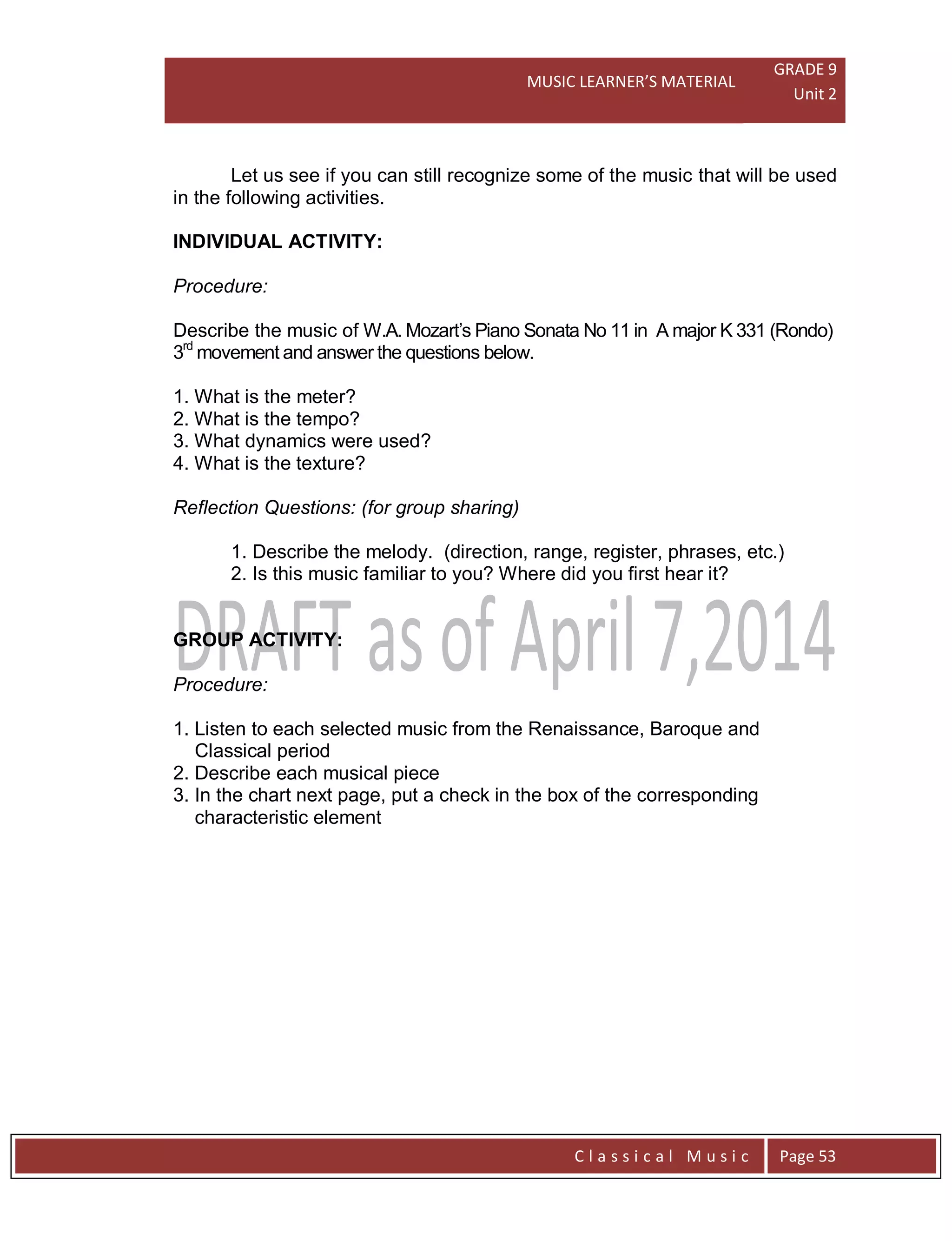 MUSIC LEARNER’S MATERIAL
GRADE 9
Unit 2
C l a s s i c a l M u s i c Page 53
Let us see if you can still recognize some of the music that will be used
in the following activities.
INDIVIDUAL ACTIVITY:
Procedure:
Describe the music of W.A. Mozart’s Piano Sonata No 11 in A major K 331 (Rondo)
3rd
movement and answer the questions below.
1. What is the meter?
2. What is the tempo?
3. What dynamics were used?
4. What is the texture?
Reflection Questions: (for group sharing)
1. Describe the melody. (direction, range, register, phrases, etc.)
2. Is this music familiar to you? Where did you first hear it?
GROUP ACTIVITY:
Procedure:
1. Listen to each selected music from the Renaissance, Baroque and
Classical period
2. Describe each musical piece
3. In the chart next page, put a check in the box of the corresponding
characteristic element
 