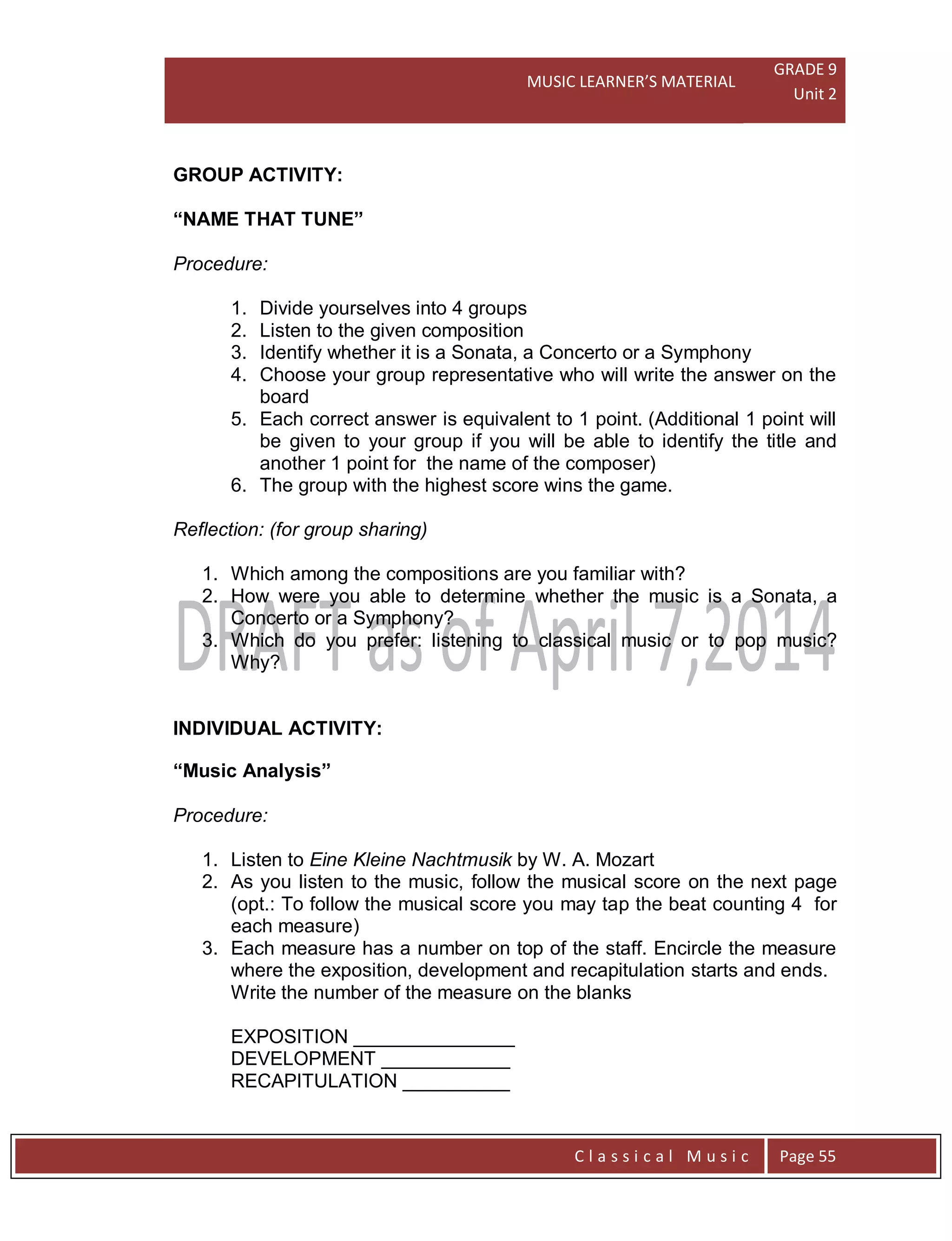 MUSIC LEARNER’S MATERIAL
GRADE 9
Unit 2
C l a s s i c a l M u s i c Page 55
GROUP ACTIVITY:
“NAME THAT TUNE”
Procedure:
1. Divide yourselves into 4 groups
2. Listen to the given composition
3. Identify whether it is a Sonata, a Concerto or a Symphony
4. Choose your group representative who will write the answer on the
board
5. Each correct answer is equivalent to 1 point. (Additional 1 point will
be given to your group if you will be able to identify the title and
another 1 point for the name of the composer)
6. The group with the highest score wins the game.
Reflection: (for group sharing)
1. Which among the compositions are you familiar with?
2. How were you able to determine whether the music is a Sonata, a
Concerto or a Symphony?
3. Which do you prefer: listening to classical music or to pop music?
Why?
INDIVIDUAL ACTIVITY:
“Music Analysis”
Procedure:
1. Listen to Eine Kleine Nachtmusik by W. A. Mozart
2. As you listen to the music, follow the musical score on the next page
(opt.: To follow the musical score you may tap the beat counting 4 for
each measure)
3. Each measure has a number on top of the staff. Encircle the measure
where the exposition, development and recapitulation starts and ends.
Write the number of the measure on the blanks
EXPOSITION _______________
DEVELOPMENT ____________
RECAPITULATION __________
 