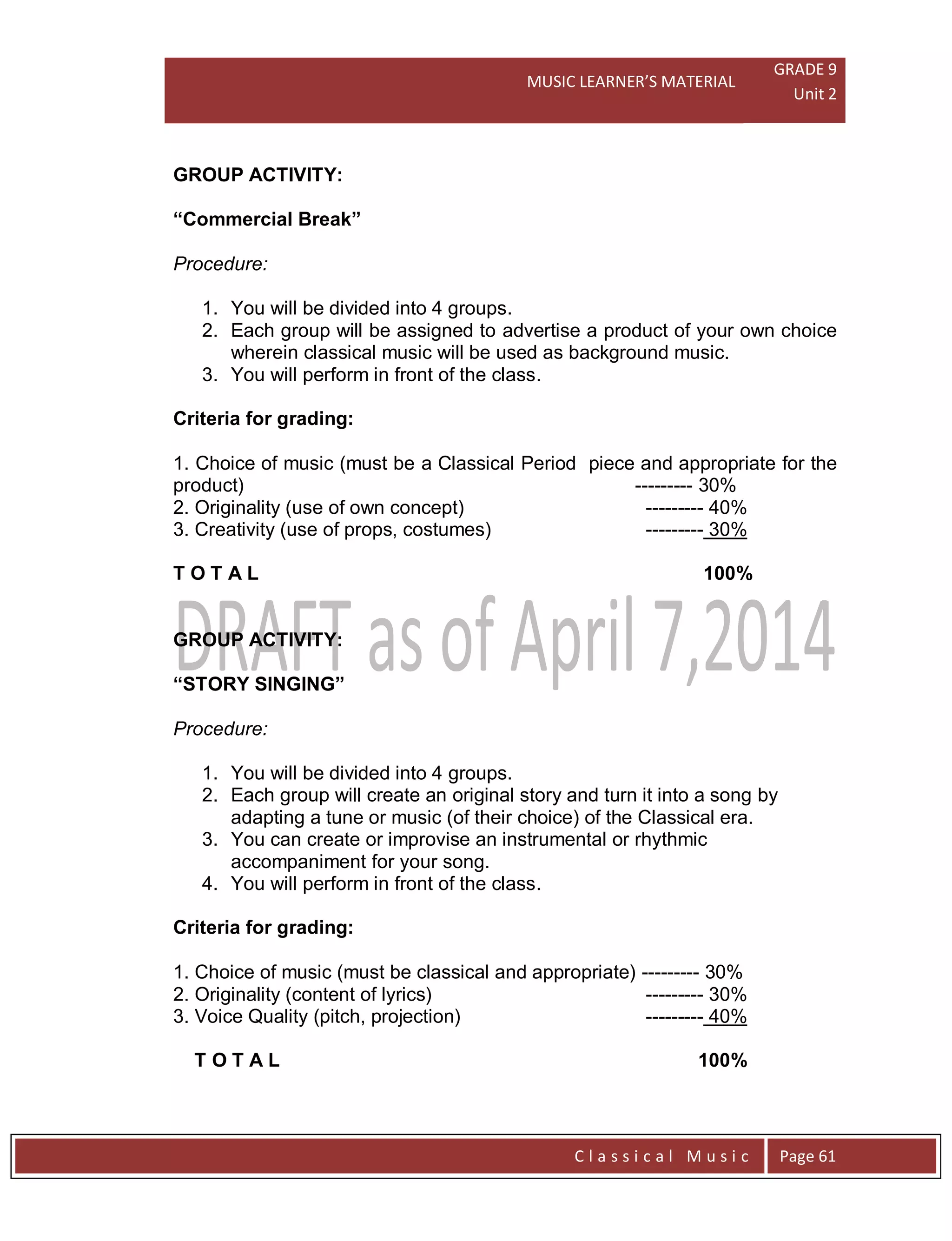 MUSIC LEARNER’S MATERIAL
GRADE 9
Unit 2
C l a s s i c a l M u s i c Page 61
GROUP ACTIVITY:
“Commercial Break”
Procedure:
1. You will be divided into 4 groups.
2. Each group will be assigned to advertise a product of your own choice
wherein classical music will be used as background music.
3. You will perform in front of the class.
Criteria for grading:
1. Choice of music (must be a Classical Period piece and appropriate for the
product) --------- 30%
2. Originality (use of own concept) --------- 40%
3. Creativity (use of props, costumes) --------- 30%
T O T A L 100%
GROUP ACTIVITY:
“STORY SINGING”
Procedure:
1. You will be divided into 4 groups.
2. Each group will create an original story and turn it into a song by
adapting a tune or music (of their choice) of the Classical era.
3. You can create or improvise an instrumental or rhythmic
accompaniment for your song.
4. You will perform in front of the class.
Criteria for grading:
1. Choice of music (must be classical and appropriate) --------- 30%
2. Originality (content of lyrics) --------- 30%
3. Voice Quality (pitch, projection) --------- 40%
T O T A L 100%
 