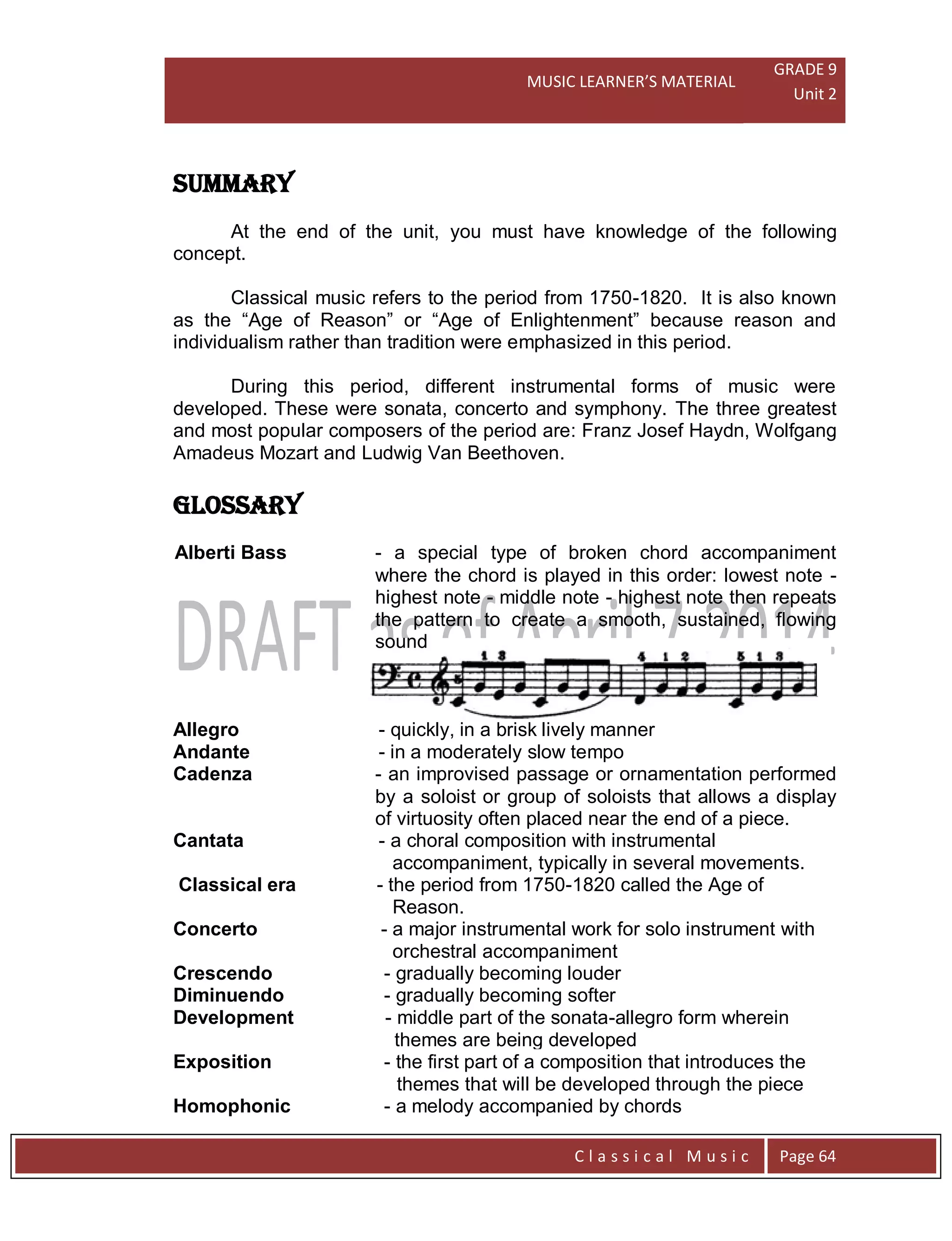 MUSIC LEARNER’S MATERIAL
GRADE 9
Unit 2
C l a s s i c a l M u s i c Page 64
SUMMARY
At the end of the unit, you must have knowledge of the following
concept.
Classical music refers to the period from 1750-1820. It is also known
as the “Age of Reason” or “Age of Enlightenment” because reason and
individualism rather than tradition were emphasized in this period.
During this period, different instrumental forms of music were
developed. These were sonata, concerto and symphony. The three greatest
and most popular composers of the period are: Franz Josef Haydn, Wolfgang
Amadeus Mozart and Ludwig Van Beethoven.
GLOSSARY
Alberti Bass - a special type of broken chord accompaniment
where the chord is played in this order: lowest note -
highest note - middle note - highest note then repeats
the pattern to create a smooth, sustained, flowing
sound
Allegro - quickly, in a brisk lively manner
Andante - in a moderately slow tempo
Cadenza - an improvised passage or ornamentation performed
by a soloist or group of soloists that allows a display
of virtuosity often placed near the end of a piece.
Cantata - a choral composition with instrumental
accompaniment, typically in several movements.
Classical era - the period from 1750-1820 called the Age of
Reason.
Concerto - a major instrumental work for solo instrument with
orchestral accompaniment
Crescendo - gradually becoming louder
Diminuendo - gradually becoming softer
Development - middle part of the sonata-allegro form wherein
themes are being developed
Exposition - the first part of a composition that introduces the
themes that will be developed through the piece
Homophonic - a melody accompanied by chords
 