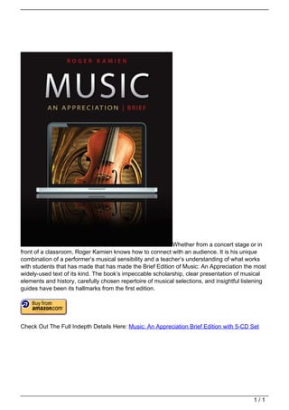 Whether from a concert stage or in
                                   front of a classroom, Roger Kamien knows how to connect with an audience. It is his unique
                                   combination of a performer’s musical sensibility and a teacher’s understanding of what works
                                   with students that has made that has made the Brief Edition of Music: An Appreciation the most
                                   widely-used text of its kind. The book’s impeccable scholarship, clear presentation of musical
                                   elements and history, carefully chosen repertoire of musical selections, and insightful listening
                                   guides have been its hallmarks from the first edition.




                                   Check Out The Full Indepth Details Here: Music: An Appreciation Brief Edition with 5-CD Set




                                                                                                                               1/1
Powered by TCPDF (www.tcpdf.org)
 