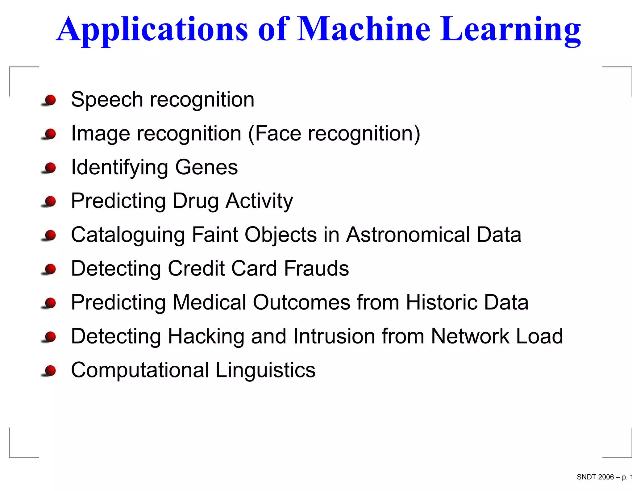 Applications of Machine Learning
Speech recognition
Image recognition (Face recognition)
Identifying Genes
Predicting Drug Activity
Cataloguing Faint Objects in Astronomical Data
Detecting Credit Card Frauds
Predicting Medical Outcomes from Historic Data
Detecting Hacking and Intrusion from Network Load
Computational Linguistics



                                                    SNDT 2006 – p. 1
 