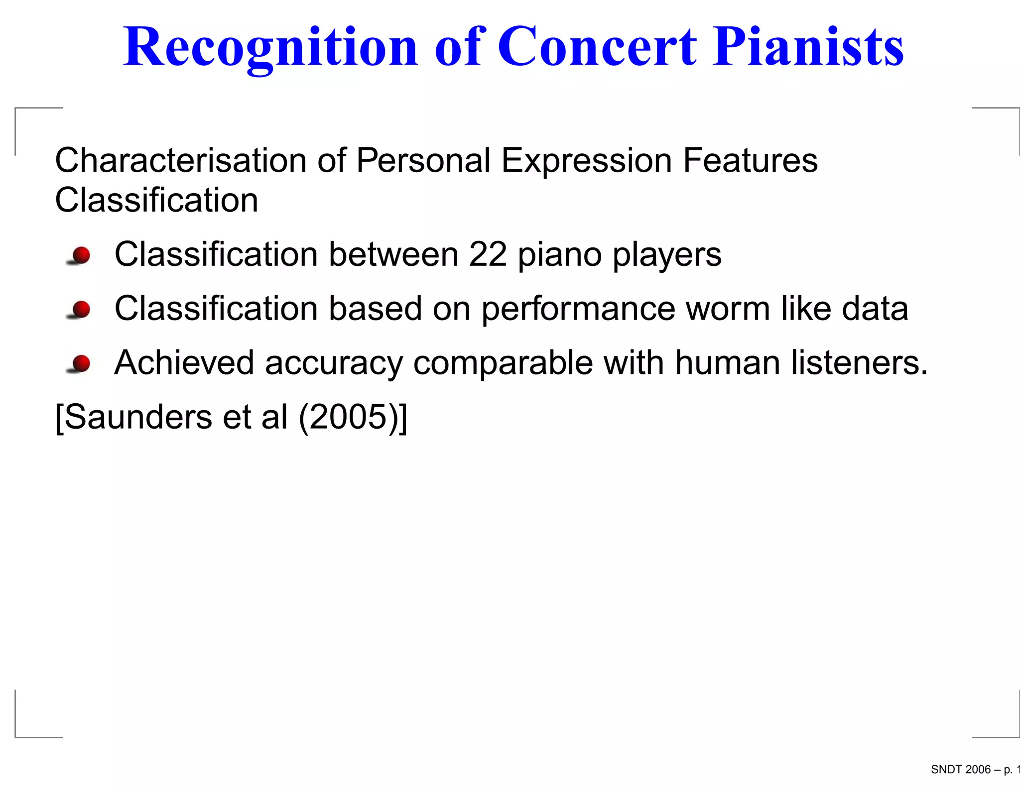 Recognition of Concert Pianists
Characterisation of Personal Expression Features
Classiﬁcation
   Classiﬁcation between 22 piano players
   Classiﬁcation based on performance worm like data
   Achieved accuracy comparable with human listeners.
[Saunders et al (2005)]




                                                        SNDT 2006 – p. 1
 