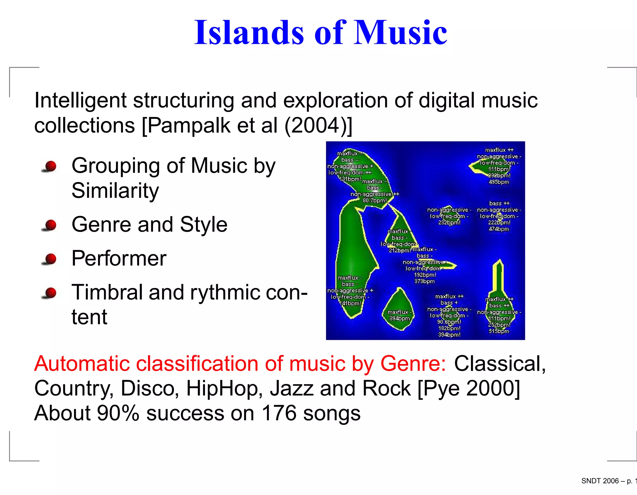 Islands of Music
Intelligent structuring and exploration of digital music
collections [Pampalk et al (2004)]
    Grouping of Music by
    Similarity
    Genre and Style
    Performer
    Timbral and rythmic con-
    tent

Automatic classiﬁcation of music by Genre: Classical,
Country, Disco, HipHop, Jazz and Rock [Pye 2000]
About 90% success on 176 songs

                                                           SNDT 2006 – p. 1
 