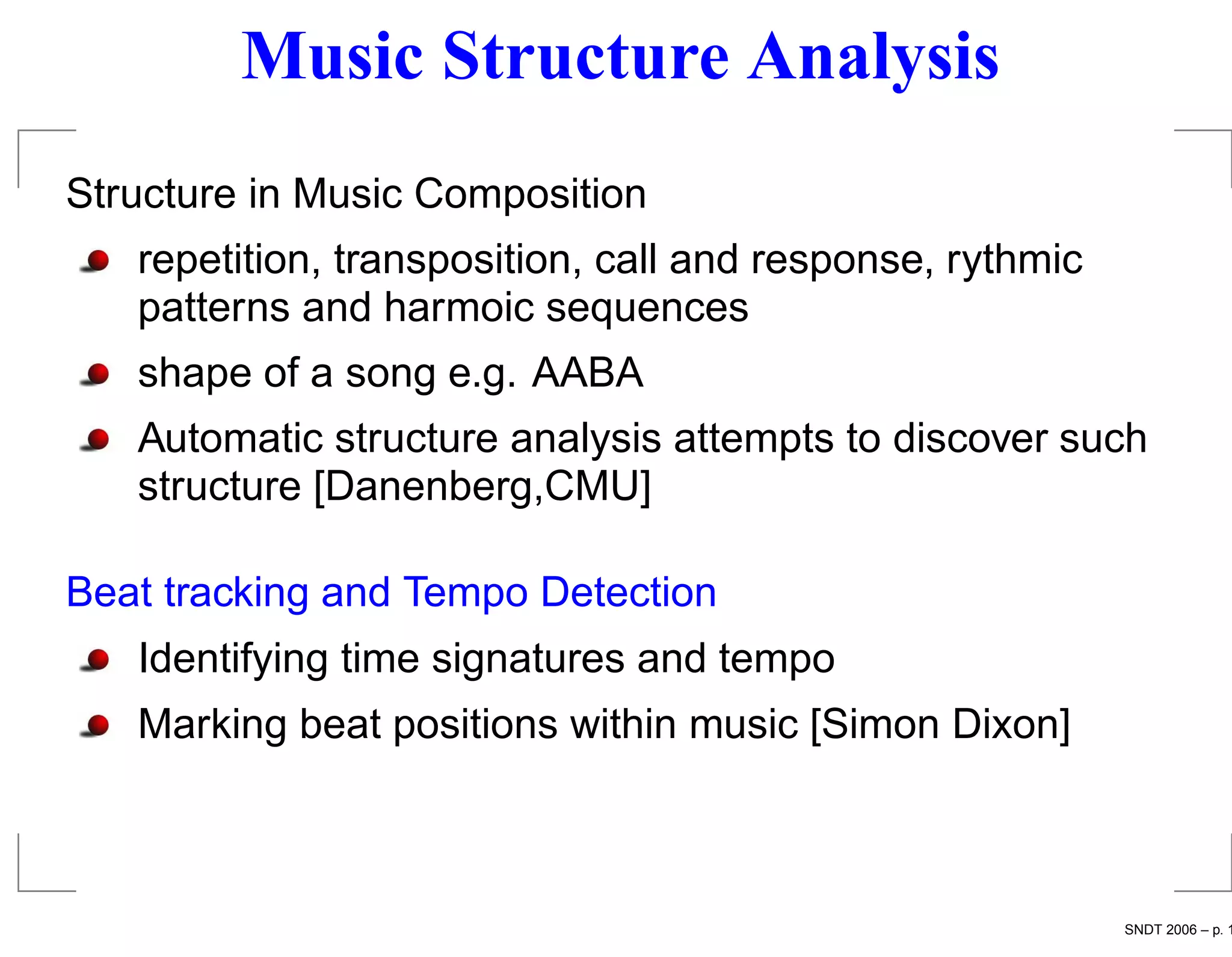 Music Structure Analysis
Structure in Music Composition
   repetition, transposition, call and response, rythmic
   patterns and harmoic sequences
   shape of a song e.g. AABA
   Automatic structure analysis attempts to discover such
   structure [Danenberg,CMU]

Beat tracking and Tempo Detection
   Identifying time signatures and tempo
   Marking beat positions within music [Simon Dixon]



                                                           SNDT 2006 – p. 1
 