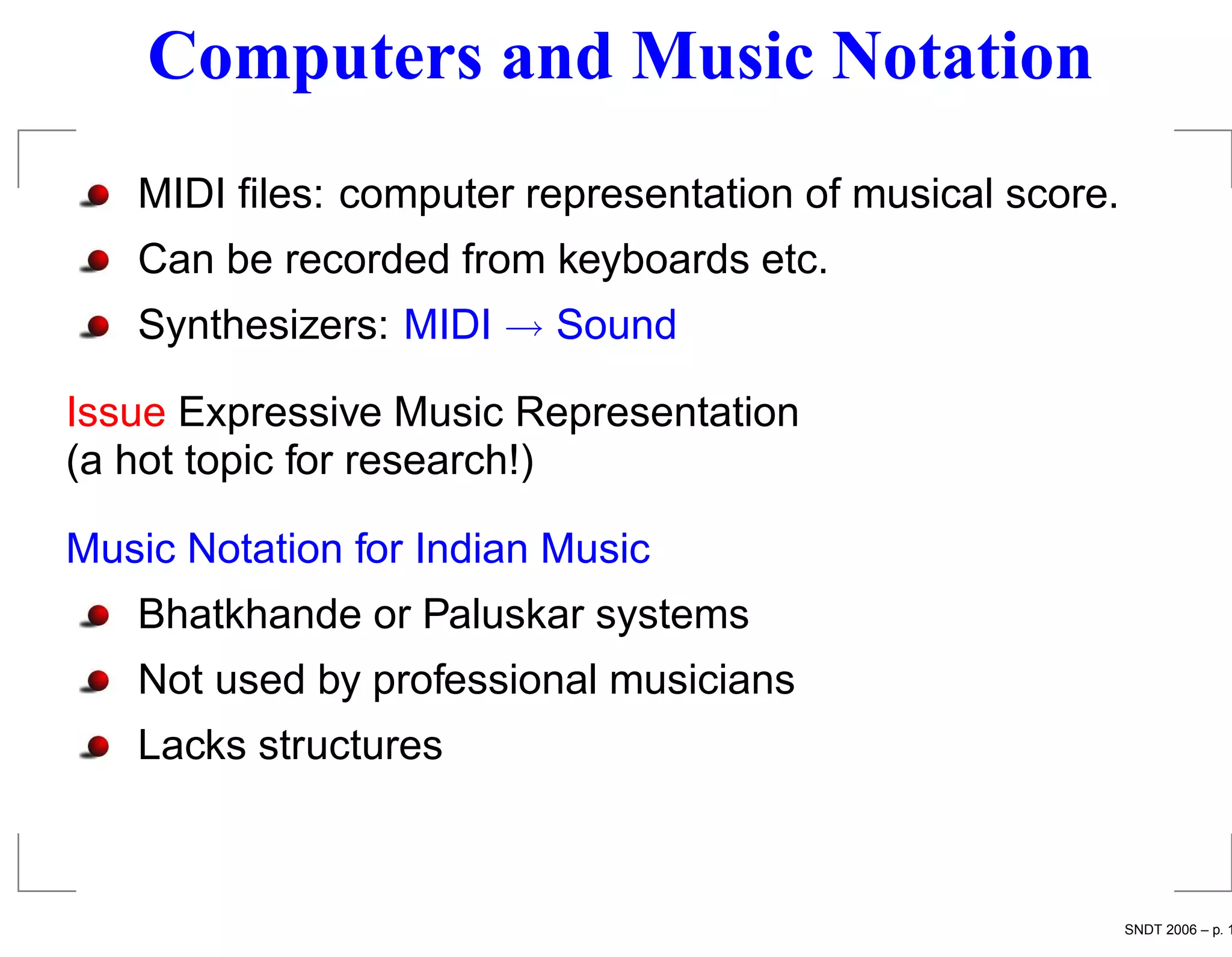 Computers and Music Notation
   MIDI ﬁles: computer representation of musical score.
   Can be recorded from keyboards etc.
   Synthesizers: MIDI → Sound

Issue Expressive Music Representation
(a hot topic for research!)

Music Notation for Indian Music
   Bhatkhande or Paluskar systems
   Not used by professional musicians
   Lacks structures



                                                          SNDT 2006 – p. 1
 
