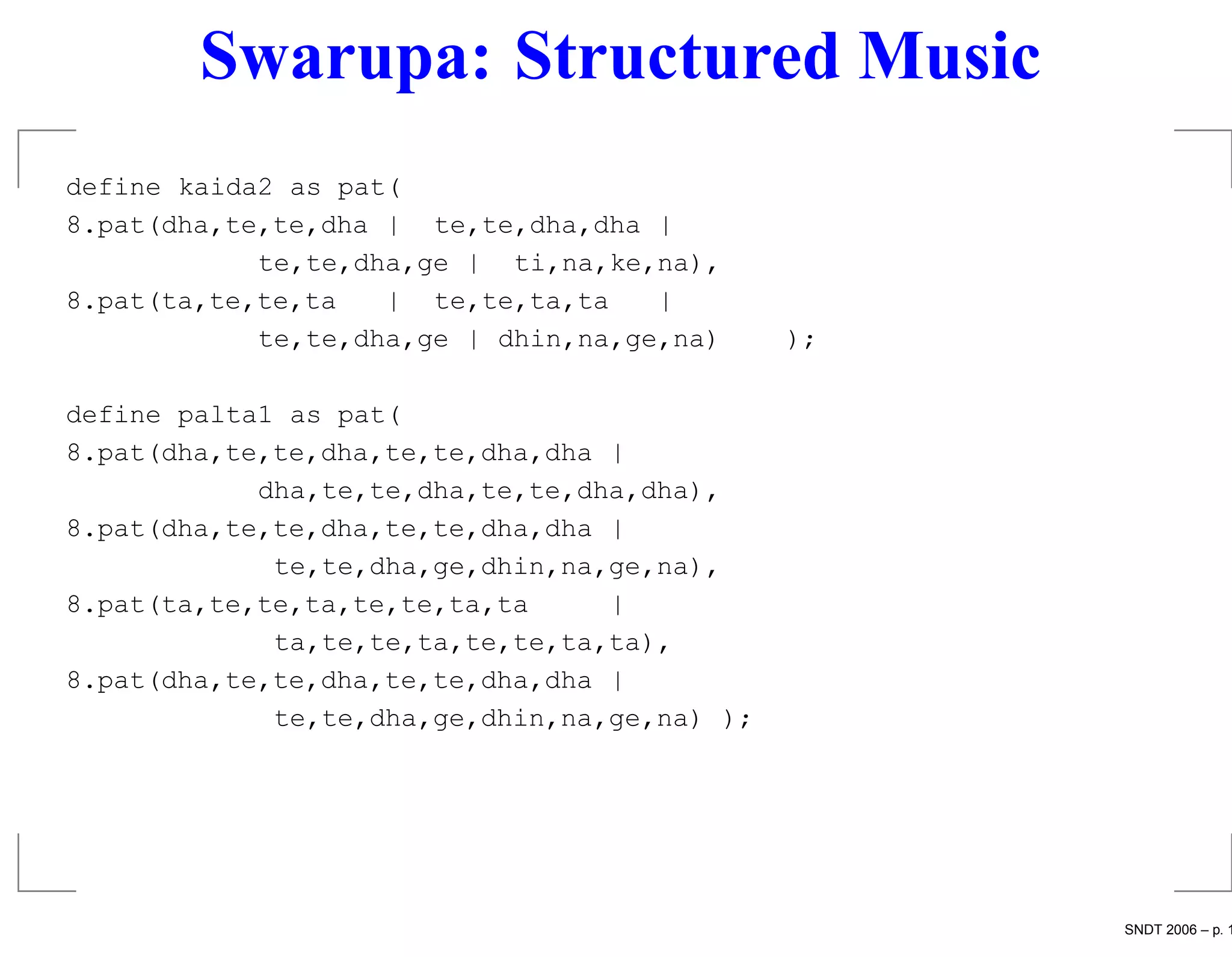 Swarupa: Structured Music
define kaida2 as pat(
8.pat(dha,te,te,dha | te,te,dha,dha |
            te,te,dha,ge | ti,na,ke,na),
8.pat(ta,te,te,ta   | te,te,ta,ta    |
            te,te,dha,ge | dhin,na,ge,na)     );

define palta1 as pat(
8.pat(dha,te,te,dha,te,te,dha,dha |
            dha,te,te,dha,te,te,dha,dha),
8.pat(dha,te,te,dha,te,te,dha,dha |
             te,te,dha,ge,dhin,na,ge,na),
8.pat(ta,te,te,ta,te,te,ta,ta     |
             ta,te,te,ta,te,te,ta,ta),
8.pat(dha,te,te,dha,te,te,dha,dha |
             te,te,dha,ge,dhin,na,ge,na) );




                                                   SNDT 2006 – p. 1
 