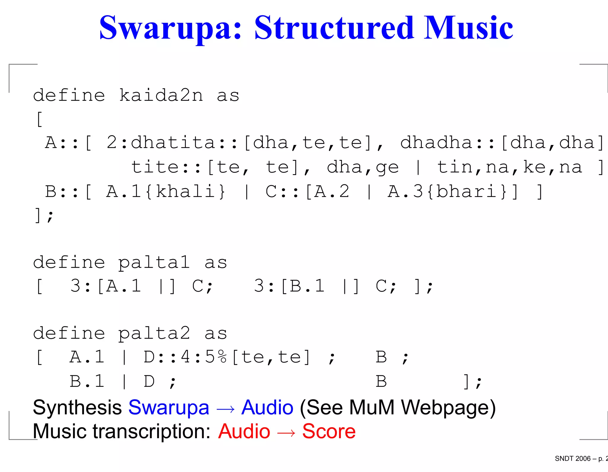 Swarupa: Structured Music
define kaida2n as
[
 A::[ 2:dhatita::[dha,te,te], dhadha::[dha,dha]
        tite::[te, te], dha,ge | tin,na,ke,na ];
 B::[ A.1{khali} | C::[A.2 | A.3{bhari}] ]
];

define palta1 as
[ 3:[A.1 |] C;      3:[B.1 |] C; ];

define palta2 as
[ A.1 | D::4:5%[te,te] ;           B ;
   B.1 | D ;                       B    ];
Synthesis Swarupa → Audio (See MuM Webpage)
Music transcription: Audio → Score
                                              SNDT 2006 – p. 2
 