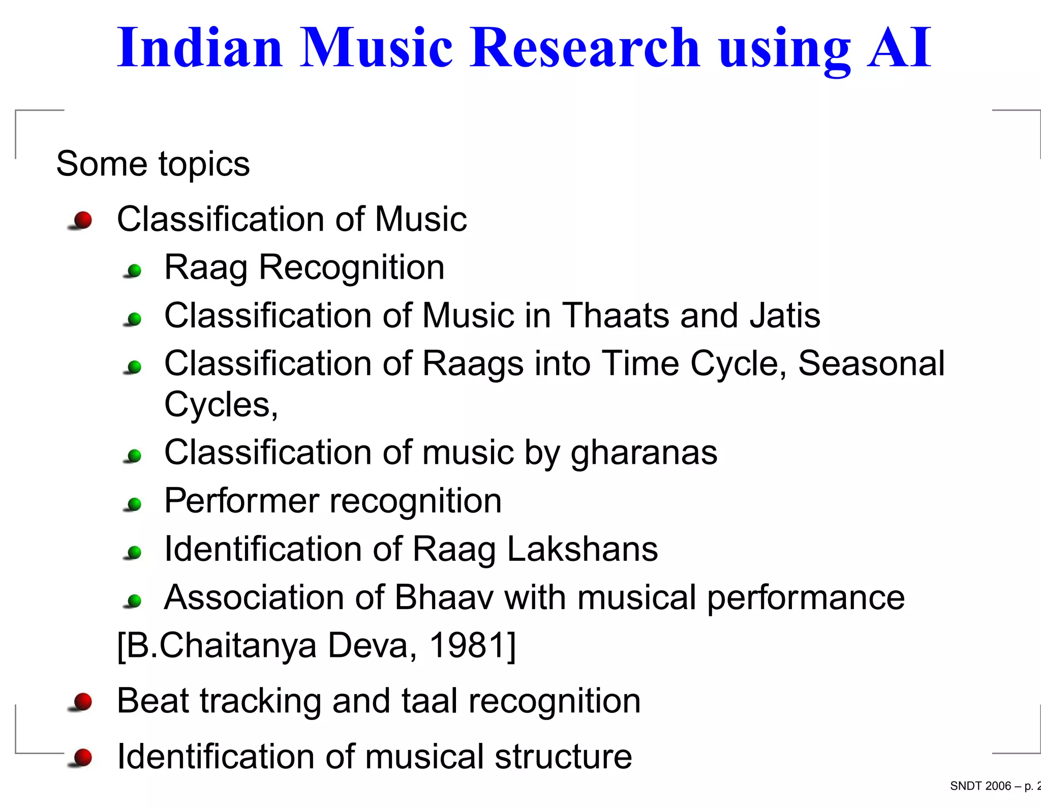 Indian Music Research using AI
Some topics
   Classiﬁcation of Music
      Raag Recognition
      Classiﬁcation of Music in Thaats and Jatis
      Classiﬁcation of Raags into Time Cycle, Seasonal
      Cycles,
      Classiﬁcation of music by gharanas
      Performer recognition
      Identiﬁcation of Raag Lakshans
      Association of Bhaav with musical performance
   [B.Chaitanya Deva, 1981]
   Beat tracking and taal recognition
   Identiﬁcation of musical structure
                                                         SNDT 2006 – p. 2
 