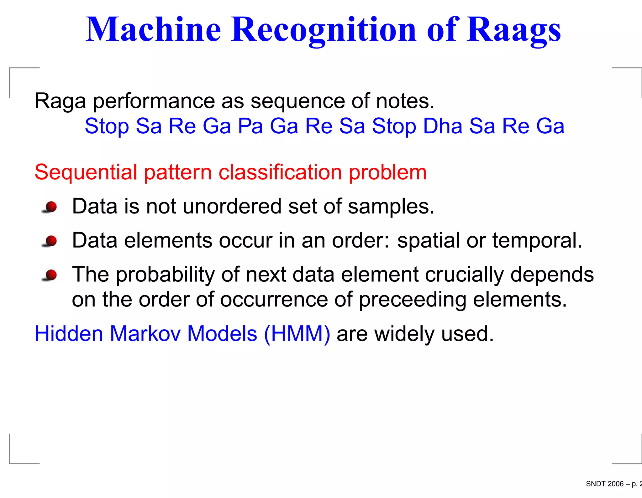 Machine Recognition of Raags
Raga performance as sequence of notes.
    Stop Sa Re Ga Pa Ga Re Sa Stop Dha Sa Re Ga

Sequential pattern classiﬁcation problem
   Data is not unordered set of samples.
   Data elements occur in an order: spatial or temporal.
   The probability of next data element crucially depends
   on the order of occurrence of preceeding elements.
Hidden Markov Models (HMM) are widely used.




                                                           SNDT 2006 – p. 2
 