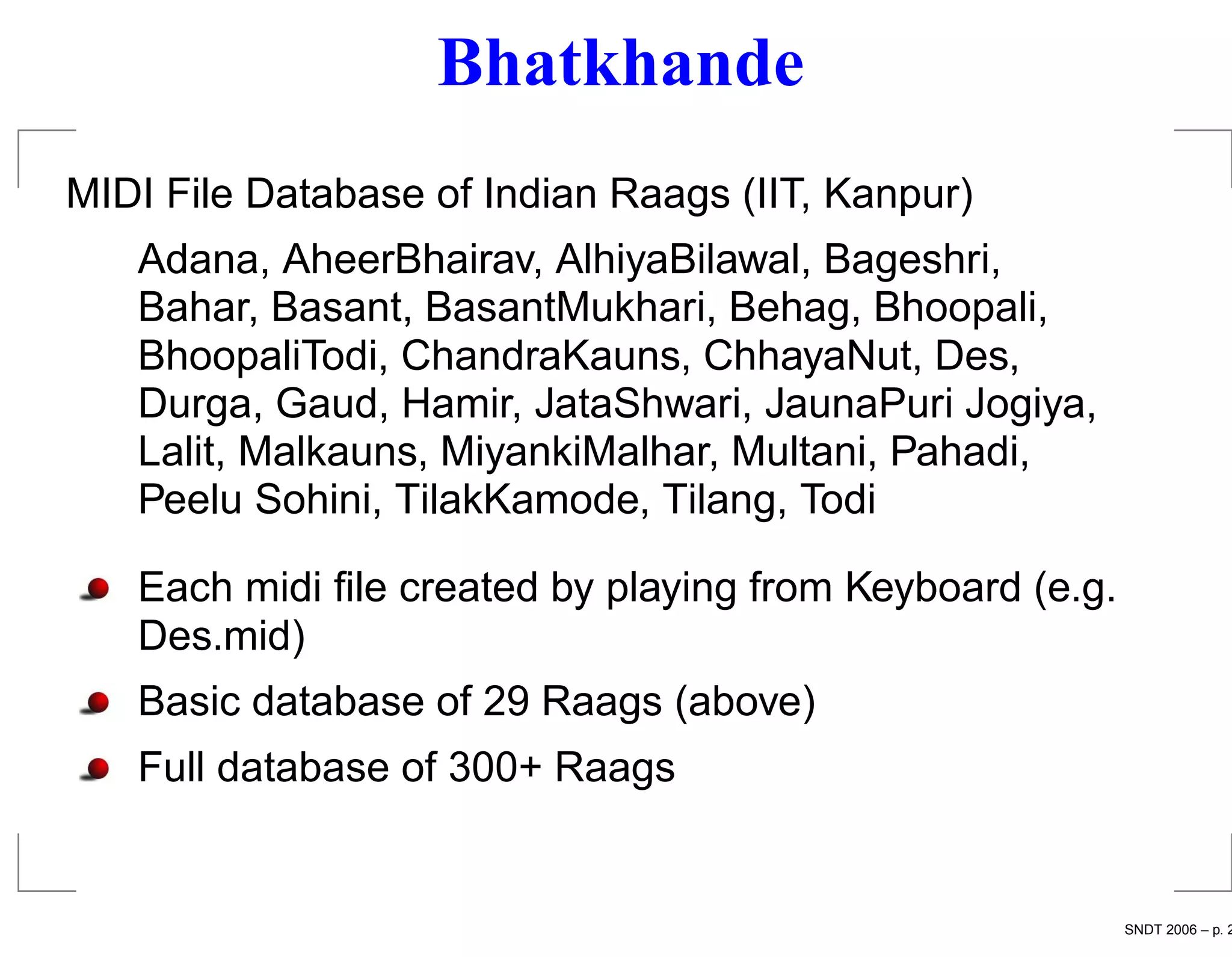 Bhatkhande
MIDI File Database of Indian Raags (IIT, Kanpur)
   Adana, AheerBhairav, AlhiyaBilawal, Bageshri,
   Bahar, Basant, BasantMukhari, Behag, Bhoopali,
   BhoopaliTodi, ChandraKauns, ChhayaNut, Des,
   Durga, Gaud, Hamir, JataShwari, JaunaPuri Jogiya,
   Lalit, Malkauns, MiyankiMalhar, Multani, Pahadi,
   Peelu Sohini, TilakKamode, Tilang, Todi

   Each midi ﬁle created by playing from Keyboard (e.g.
   Des.mid)
   Basic database of 29 Raags (above)
   Full database of 300+ Raags


                                                          SNDT 2006 – p. 2
 