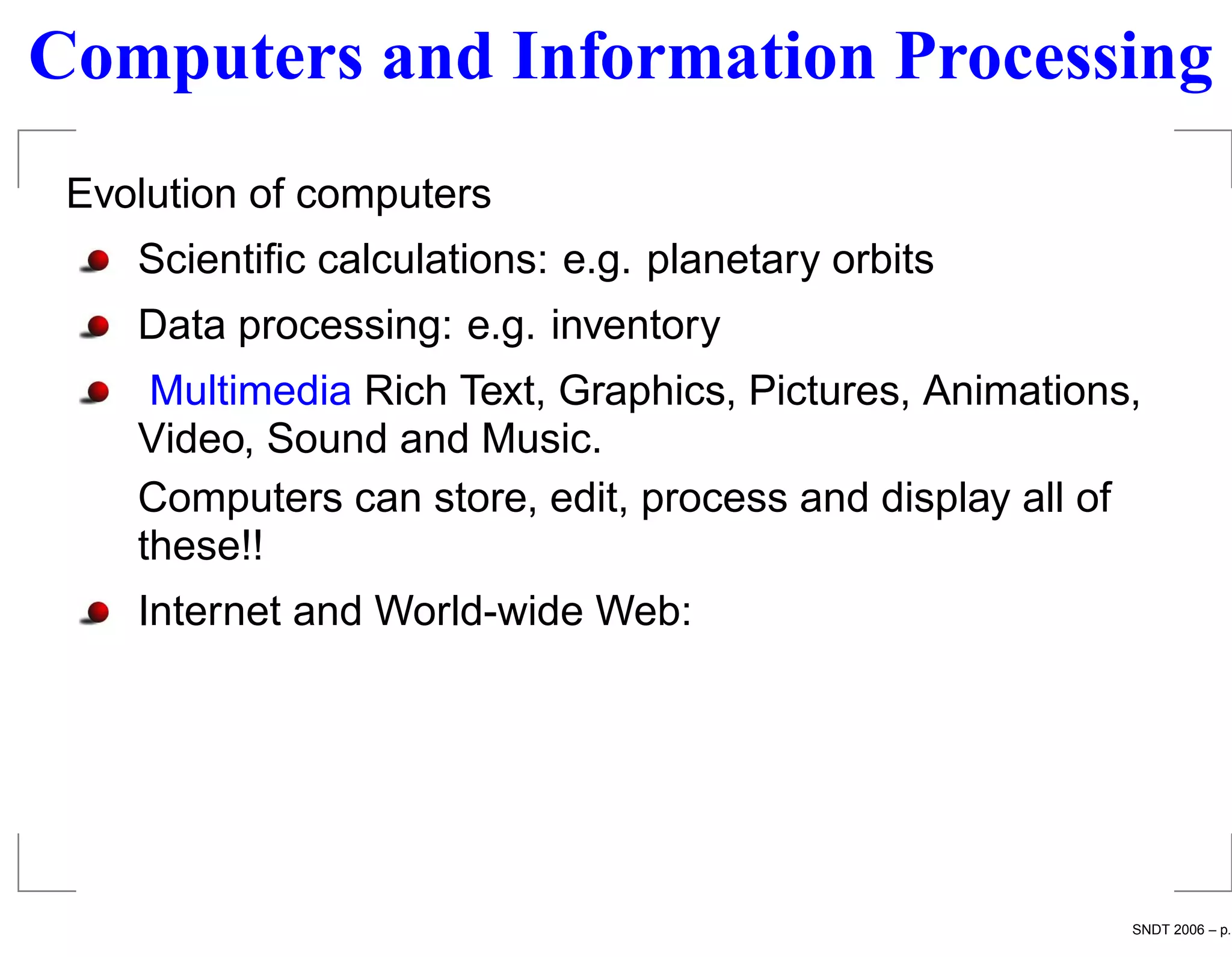 Computers and Information Processing
 Evolution of computers
    Scientiﬁc calculations: e.g. planetary orbits
    Data processing: e.g. inventory
     Multimedia Rich Text, Graphics, Pictures, Animations,
    Video, Sound and Music.
    Computers can store, edit, process and display all of
    these!!
    Internet and World-wide Web:




                                                         SNDT 2006 – p.
 