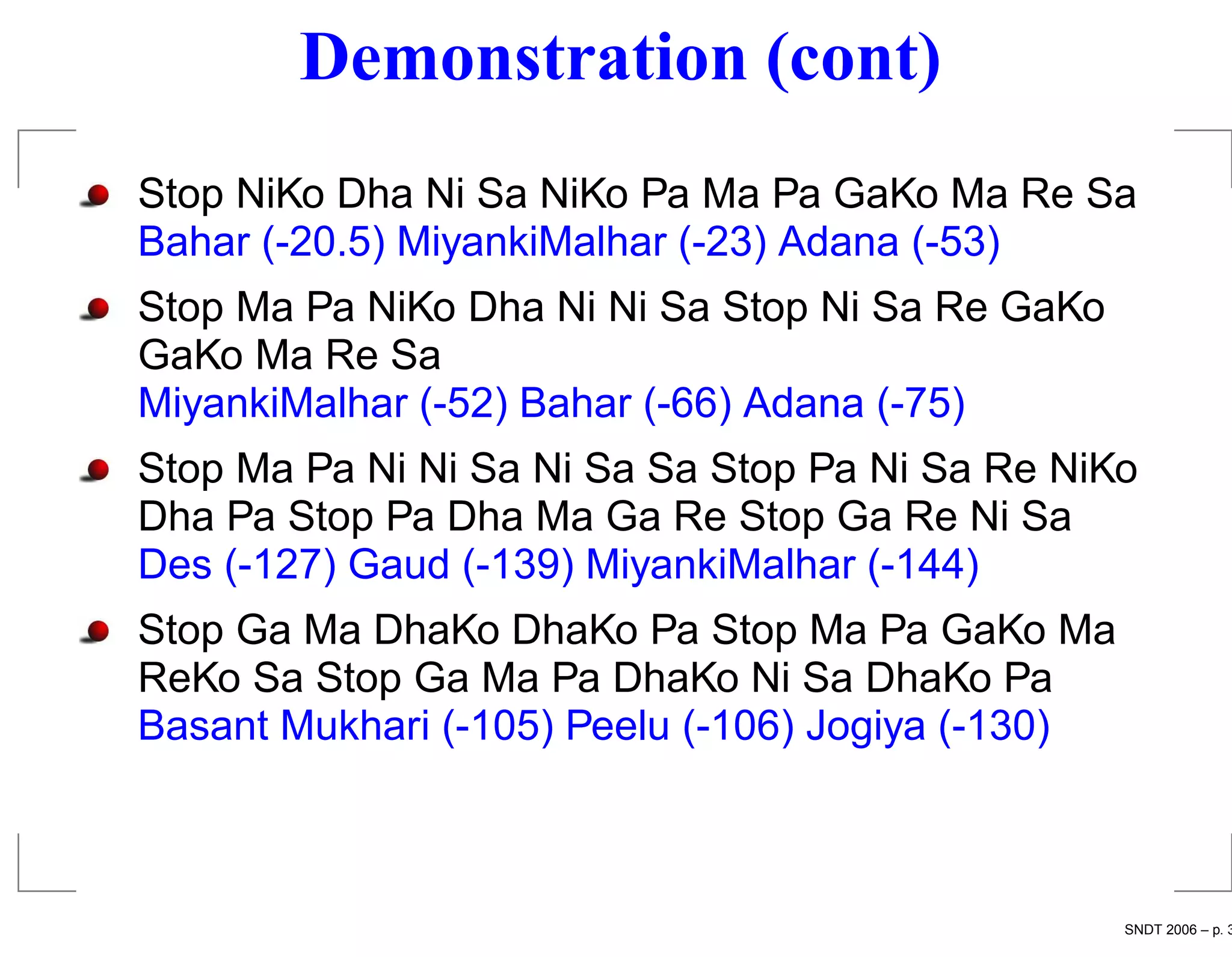Demonstration (cont)
Stop NiKo Dha Ni Sa NiKo Pa Ma Pa GaKo Ma Re Sa
Bahar (-20.5) MiyankiMalhar (-23) Adana (-53)
Stop Ma Pa NiKo Dha Ni Ni Sa Stop Ni Sa Re GaKo
GaKo Ma Re Sa
MiyankiMalhar (-52) Bahar (-66) Adana (-75)
Stop Ma Pa Ni Ni Sa Ni Sa Sa Stop Pa Ni Sa Re NiKo
Dha Pa Stop Pa Dha Ma Ga Re Stop Ga Re Ni Sa
Des (-127) Gaud (-139) MiyankiMalhar (-144)
Stop Ga Ma DhaKo DhaKo Pa Stop Ma Pa GaKo Ma
ReKo Sa Stop Ga Ma Pa DhaKo Ni Sa DhaKo Pa
Basant Mukhari (-105) Peelu (-106) Jogiya (-130)



                                                   SNDT 2006 – p. 3
 