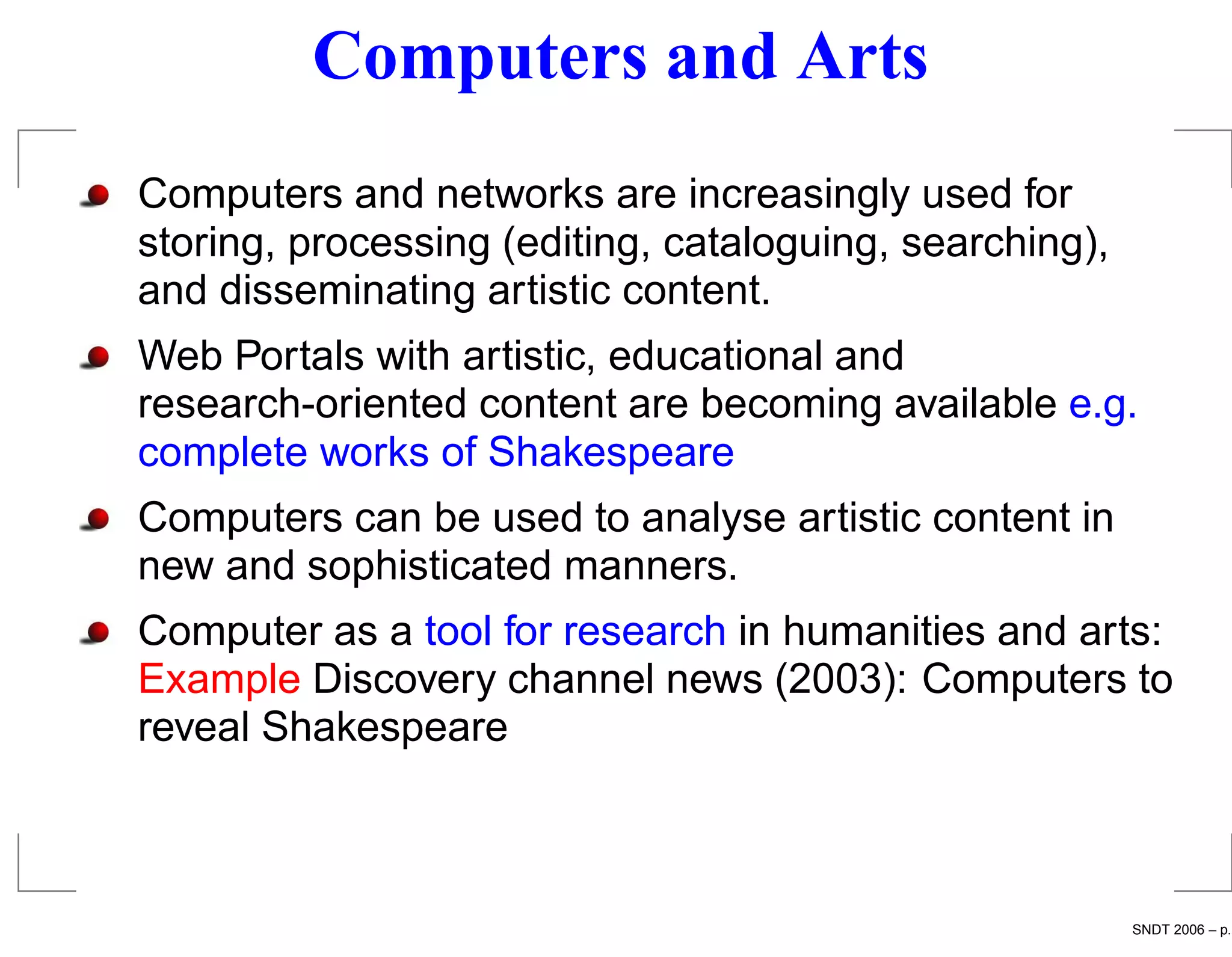 Computers and Arts
Computers and networks are increasingly used for
storing, processing (editing, cataloguing, searching),
and disseminating artistic content.
Web Portals with artistic, educational and
research-oriented content are becoming available e.g.
complete works of Shakespeare
Computers can be used to analyse artistic content in
new and sophisticated manners.
Computer as a tool for research in humanities and arts:
Example Discovery channel news (2003): Computers to
reveal Shakespeare



                                                         SNDT 2006 – p.
 