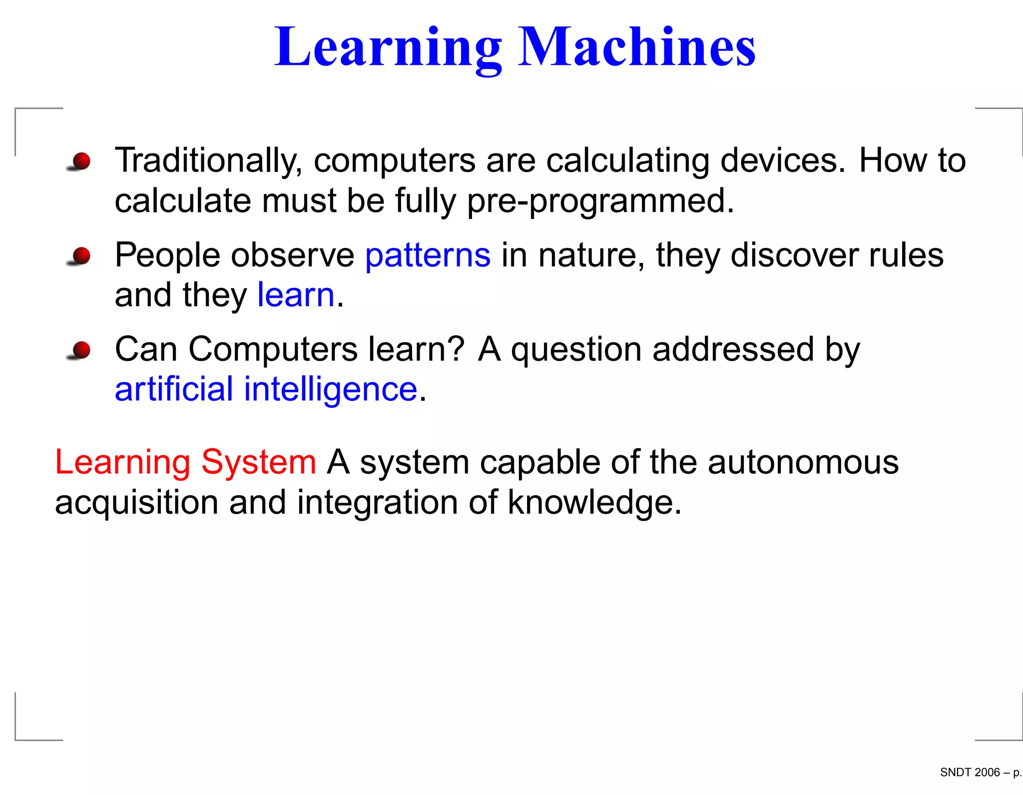 Learning Machines
   Traditionally, computers are calculating devices. How to
   calculate must be fully pre-programmed.
   People observe patterns in nature, they discover rules
   and they learn.
   Can Computers learn? A question addressed by
   artiﬁcial intelligence.

Learning System A system capable of the autonomous
acquisition and integration of knowledge.




                                                         SNDT 2006 – p.
 