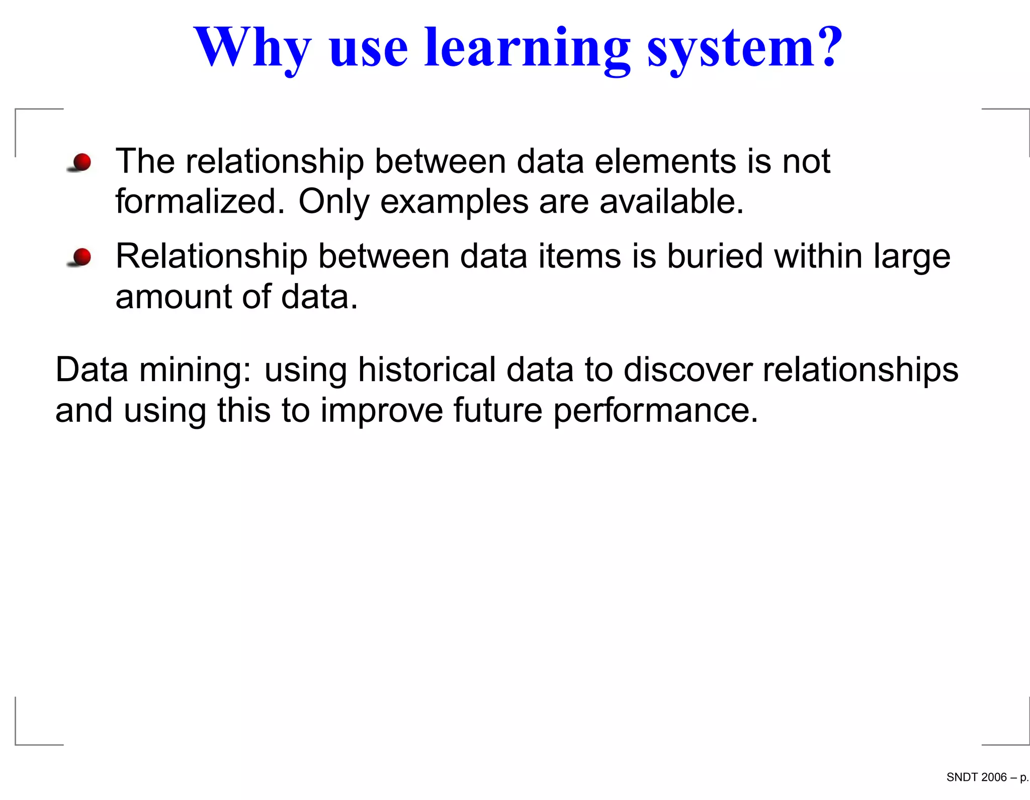Why use learning system?
   The relationship between data elements is not
   formalized. Only examples are available.
   Relationship between data items is buried within large
   amount of data.

Data mining: using historical data to discover relationships
and using this to improve future performance.




                                                           SNDT 2006 – p.
 