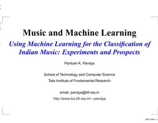 Music and Machine Learning
Using Machine Learning for the Classiﬁcation of
   Indian Music: Experiments and Prospects
                       Paritosh K. Pandya


           School of Technology and Computer Science
             Tata Institute of Fundamental Research


                    email: pandya@tifr.res.in
                http://www.tcs.tifr.res.in/∼pandya




                                                       SNDT 2006 – p.
 