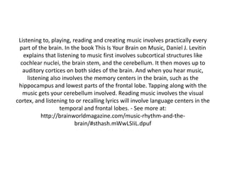 Listening to, playing, reading and creating music involves practically every
part of the brain. In the book This Is Your Brain on Music, Daniel J. Levitin
explains that listening to music first involves subcortical structures like
cochlear nuclei, the brain stem, and the cerebellum. It then moves up to
auditory cortices on both sides of the brain. And when you hear music,
listening also involves the memory centers in the brain, such as the
hippocampus and lowest parts of the frontal lobe. Tapping along with the
music gets your cerebellum involved. Reading music involves the visual
cortex, and listening to or recalling lyrics will involve language centers in the
temporal and frontal lobes. - See more at:
http://brainworldmagazine.com/music-rhythm-and-thebrain/#sthash.mWwLSIiL.dpuf

 