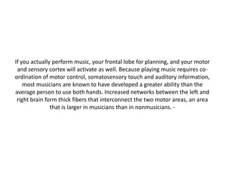 If you actually perform music, your frontal lobe for planning, and your motor
and sensory cortex will activate as well. Because playing music requires coordination of motor control, somatosensory touch and auditory information,
most musicians are known to have developed a greater ability than the
average person to use both hands. Increased networks between the left and
right brain form thick fibers that interconnect the two motor areas, an area
that is larger in musicians than in nonmusicians. -

 