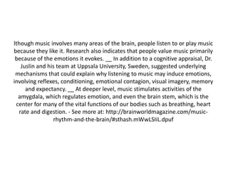 lthough music involves many areas of the brain, people listen to or play music
because they like it. Research also indicates that people value music primarily
because of the emotions it evokes. __ In addition to a cognitive appraisal, Dr.
Juslin and his team at Uppsala University, Sweden, suggested underlying
mechanisms that could explain why listening to music may induce emotions,
involving reflexes, conditioning, emotional contagion, visual imagery, memory
and expectancy. __ At deeper level, music stimulates activities of the
amygdala, which regulates emotion, and even the brain stem, which is the
center for many of the vital functions of our bodies such as breathing, heart
rate and digestion. - See more at: http://brainworldmagazine.com/musicrhythm-and-the-brain/#sthash.mWwLSIiL.dpuf

 