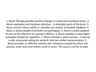 1. Music Therapy provides positive changes in mood and emotional status. 2.
Music captivates and maintains attention - it stimulates parts of the brain. 3.
Music and the silence within it, provides non-verbal, immediate feedback. 4.
Music is where people of all levels can participate. 5. Music is easily adapted
to and can be reflective of a person’s abilities. 6. Music provides a meaningful,
enjoyable context for repetition. 7. Music provides a social context – it sets up
a safe, structured setting for verbal 8. And non-verbal communication. 9.
Music provides an effective memory aid. Imbalance created by action and
passion, outer and inner events result in stress. The cause is not far to seek.

 