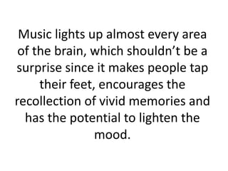 Music lights up almost every area
of the brain, which shouldn’t be a
surprise since it makes people tap
their feet, encourages the
recollection of vivid memories and
has the potential to lighten the
mood.

 