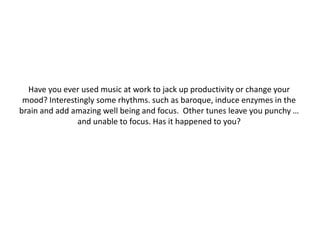 Have you ever used music at work to jack up productivity or change your
mood? Interestingly some rhythms. such as baroque, induce enzymes in the
brain and add amazing well being and focus. Other tunes leave you punchy …
and unable to focus. Has it happened to you?

 