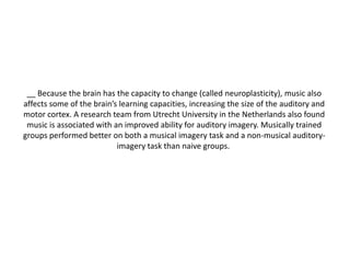 __ Because the brain has the capacity to change (called neuroplasticity), music also
affects some of the brain’s learning capacities, increasing the size of the auditory and
motor cortex. A research team from Utrecht University in the Netherlands also found
music is associated with an improved ability for auditory imagery. Musically trained
groups performed better on both a musical imagery task and a non-musical auditoryimagery task than naive groups.

 