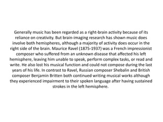 Generally music has been regarded as a right-brain activity because of its
reliance on creativity. But brain-imaging research has shown music does
involve both hemispheres, although a majority of activity does occur in the
right side of the brain. Maurice Ravel (1875-1937) was a French impressionist
composer who suffered from an unknown disease that affected his left
hemisphere, leaving him unable to speak, perform complex tasks, or read and
write. He also lost his musical function and could not compose during the last
years of his life. In contrast to Ravel, Russian composer Shebalin and British
composer Benjamin Britten both continued writing musical works although
they experienced impairment to their spoken language after having sustained
strokes in the left hemisphere.

 