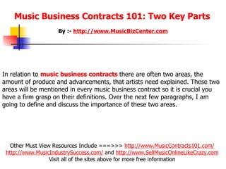 Music Business Contracts 101: Two Key Parts   Other Must View Resources Include ===>>>  http://www.MusicContracts101.com/   http:// www.MusicIndustrySuccess.com /  and  http://www.SellMusicOnlineLikeCrazy.com   Visit all of the sites above for more free information  By :-  http:// www.MusicBizCenter.com In relation to  music business contracts   there are often two areas, the amount of produce and advancements, that artists need explained. These two areas will be mentioned in every music business contract so it is crucial you have a firm grasp on their definitions. Over the next few paragraphs, I am going to define and discuss the importance of these two areas.    