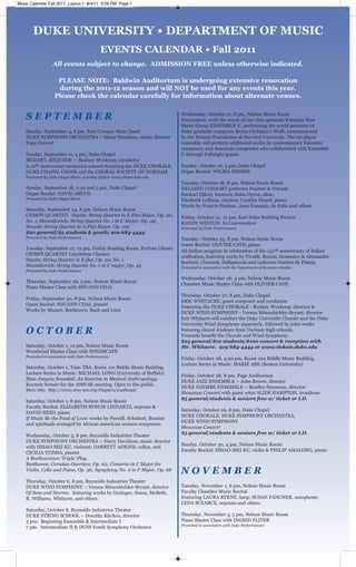 DUKE UNIVERSITY • DEPARTMENT OF MUSIC
EVENTS CALENDAR • Fall 2011
All events subject to change. ADMISSION FREE unless otherwise indicated.
PLEASE NOTE: Baldwin Auditorium is undergoing extensive renovation
during the 2011-12 season and will NOT be used for any events this year.
Please check the calendar carefully for information about alternate venues.
S E P T E M B E R
Sunday, September 4, 6 pm, East Campus Main Quad
DUKE SYMPHONY ORCHESTRA – Harry Davidson, music director
Pops Concert
Sunday, September 11, 4 pm, Duke Chapel
MOZART, REQUIEM — Rodney Wynkoop, conductor
A 10th anniversary memorial concert featuring the DUKE CHORALE,
DUKE CHAPEL CHOIR and the CHORAL SOCIETY OF DURHAM
Presented by Duke Chapel Music. 919-684-3898 or www.chapel.duke.edu
Sunday, September 18, 2:30 and 5 pm, Duke Chapel
Organ Recital: DAVID ARCUS
Presented by Duke Chapel Music.
Saturday, September 24, 8 pm, Nelson Music Room
CIOMPI QUARTET: Haydn: String Quartet in E-Flat Major, Op. 20,
No. 1; Shostakovich: String Quartet No. 1 in C Major, Op. 49;
Dvorak: String Quartet in A-Flat Major, Op. 105
$20 general/$5 students & youth; 919-684-4444
Presented by Duke Performances
Tuesday, September 27, 12 pm, Gothic Reading Room, Perkins Library
CIOMPI QUARTET Lunchtime Classics
Haydn: String Quartet in E-flat, Op. 20, No. 1
Shostakovich: String Quartet No. 1 in C major, Op. 49
Presented by Duke Performances
Thursday, September 29, 5 pm, Nelson Music Room
Piano Master Class with SHUANN CHAI
Friday, September 30, 8 pm, Nelson Music Room
Guest Recital: SHUANN CHAI, pianist
Works by Mozart, Beethoven, Bach and Liszt
O C T O B E R
Saturday, October 1, 12 pm, Nelson Music Room
Woodwind Master Class with WINDSCAPE
Presented in association with Duke Performances
Saturday, October 1, Time TBA, Room 101 Biddle Music Building
Lecture Series in Music: MICHAEL LONG (University of Buffalo)
How Josquin Sounded: An Exercise in Musical Anthropology
Keynote lecture for the AMS-SE meeting. Open to the public.
More info: http://www.ams-net.org/chapters/southeast/
Saturday, October 1, 8 pm, Nelson Music Room
Faculty Recital: ELIZABETH BYRUM LINNARTZ, soprano &
DAVID HEID, piano
If Music Be the Food of Love: works by Purcell, Schubert, Rossini
and spirituals arranged by African-American women composers
Wednesday, October 5, 8 pm, Reynolds Industries Theater
DUKE SYMPHONY ORCHESTRA – Harry Davidson, music director
with HSIAO-MEI KU, violinist; DARRETT ADKINS, cellist, and
CICILIA YUDHA, pianist
A Beethovenian ‘Triple’ Play
Beethoven: Coriolan Overture, Op. 62; Concerto in C Major for
Violin, Cello and Piano, Op. 56; Symphony No. 6 in F Major, Op. 68
Thursday, October 6, 8 pm, Reynolds Industries Theater
DUKE WIND SYMPHONY – Verena Mösenbichler-Bryant, director
Of Seas and Storms: featuring works by Grainger, Sousa, McBeth,
R. Williams, Whitacre, and others.
Saturday, October 8, Reynolds Industries Theater
DUKE STRING SCHOOL – Dorothy Kitchen, director
3 pm: Beginning Ensemble & Intermediate I
7 pm: Intermediate II & DUSS Youth Symphony Orchestra
Wednesday, October 12, 8 pm, Nelson Music Room
Encounters: with the music of our time presents Estonian New
Music Group ENSEMBLE U, performing the world premiere of
Duke graduate composer Bryan Christian’s Walk, commissioned
by the Fromm Foundation at Harvard University. The six player
ensemble will perform additional works by contemporary Estonian
composers and American composers who collaborated with Ensemble
U through Fulbright grants.
Sunday, October 16, 5 pm, Duke Chapel
Organ Recital: WILMA JENSEN
Tuesday, October 18, 8 pm, Nelson Music Room
HELIAND CONSORT performs Poulenc & Friends
Rachael Elliott, bassoon; Katie Oprea, oboe;
Elisabeth LeBlanc, clarinet; Cynthia Huard, piano
Works by Francis Poulenc, Jean Françaix, de Falla and others
Friday, October 21, 12 pm, East Duke Building Parlors
RANDY WESTON: In Conversation
Presented by Duke Performances
Tuesday, October 25, 8 pm, Nelson Music Room
Guest Recital: OLIVIER CAVE, piano
All-Italian program in celebration of the 150th anniversary of Italian
unification, featuring works by Vivaldi, Busoni, Domenico & Alessandro
Scarlatti, Clementi, Dallapiccola and Lodovico Giustini da Pistoia.
Presented in association with the Department of Romance Studies
Wednesday, October 26, 4 pm, Nelson Music Room
Chamber Music Master Class with OLIVIER CAVE
Thursday, October 27, 8 pm, Duke Chapel
ERIC WHITACRE, guest composer and conductor
Featuring the DUKE CHORALE - Rodney Wynkoop, director &
DUKE WIND SYMPHONY - Verena Mösenbichler-Bryant, director
Eric Whitacre will conduct the Duke University Chorale and the Duke
University Wind Symphony separately, followed by joint works
featuring choral students from Durham high schools.
Proceeds benefit the Chorale and Wind Symphony.
$25 general/$10 students/$100 concert & reception with
Mr. Whitacre. 919/684-4444 or www.tickets.duke.edu
Friday, October 28, 4:30 pm, Room 104 Biddle Music Building
Lecture Series in Music: MARIÉ ABE (Boston University)
Friday, October 28, 8 pm, Page Auditorium
DUKE JAZZ ENSEMBLE – John Brown, director
DUKE DJEMBE ENSEMBLE – Bradley Simmons, director
Showcase Concert with guest artist SLIDE HAMPTON, trombone
$5 general/students & seniors free w/ ticket or I.D.
Saturday, October 29, 8 pm, Duke Chapel
DUKE CHORALE, DUKE SYMPHONY ORCHESTRA,
DUKE WIND SYMPHONY
Showcase Concert
$5 general/students & seniors free w/ ticket or I.D.
Sunday, October 30, 4 pm, Nelson Music Room
Faculty Recital: HSIAO-MEI KU, violin & PHILIP AMALONG, piano
N O V E M B E R
Tuesday, November 1, 8 pm, Nelson Music Room
Faculty Chamber Music Recital
Featuring LAURA BYRNE, harp; SUSAN FANCHER, saxophone;
LEDA SCEARCE, soprano and others.
Thursday, November 3, 5 pm, Nelson Music Room
Piano Master Class with INGRID FLITER
Presented in association with Duke Performances
Music Calendar Fall 2011_Layout 1 8/4/11 3:29 PM Page 1
 