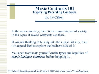 Music Contracts 101 Exploring Recording Contracts by: Ty Cohen   In the music industry, there is an insane amount of variety in the types of  music contracts   out there.  If you are thinking of busting into the music industry, then it is a good idea to explore the business side of it.  You need to educate yourself on the types and legalities of  music business contracts  before hopping in.  For More Information on Music Contracts 101 Visit  www.Order-Yours-Now.com   