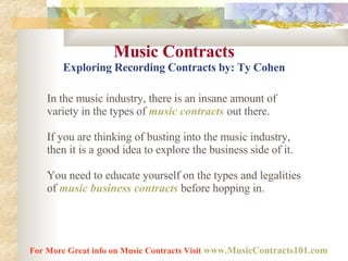 Music Contracts Exploring Recording Contracts by: Ty Cohen In the music industry, there is an insane amount of variety in the types of  music contracts   out there.  If you are thinking of busting into the music industry, then it is a good idea to explore the business side of it.  You need to educate yourself on the types and legalities of  music business contracts  before hopping in.  For More Great info on Music Contracts Visit   www.MusicContracts101.com   