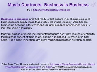 Music Contracts: Business is Business   By :-  http:// www.MusicBizCenter.com Other Must View Resources Include ===>>>  http://www.MusicContracts101.com/   http:// www.MusicIndustrySuccess.com /  and  http:// www.SellMusicOnlineLikeCrazy.com   Visit all of the sites above for more free information  Business is business   and that really is that bottom line. This applies to all businesses especially those that involve the music industry. Whether the business is between a trusted friend, an acquaintance or someone you just met, the same rules apply.  Many musicians or music industry entrepreneurs don't pay enough attention to the business aspect of their career and as a result end up broke or in bad deals. It is a good thing there are great musician resources out there to help.  