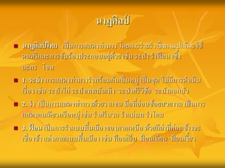 นาฏศิลป์ 
 นาฏศิลป์ไทย เป็นการแสดงท่าทาง โดยการร่ายรา ซึ่งตามปกติจะใช้ 
ดนตรีและการขับร้องประกอบอยู่ด้วย เช่น ระบา ราฟ้อน เซิ้ง 
ละคร โขน 
 1. ระบา การแสดงท่าทางราพร้อมกันเป็นหมู่ เป็นชุด ไม่มีการดา เนิน 
เรื่อง เช่น ระบา ไก่ ระบา เทพบันเทิง ระบา ศรีวิชัย ระบา ดอกบัว 
 2. รา เป็นการแสดงท่าทางด้วยวงแขน มือที่อ่อนช้อยสวยงาม เป็นการ 
แสดงคนเดียวหรือหมู่ เช่น ราศรีนวล ราแม่บท ราโคม 
 3. ฟ้อน เป็นการราแบบพื้นเมืองของภาคเหนือ ด้วยลีล่าที่ค่อนข้างจะ 
เชื่องช้า แต่งกายแบบพื้นเมือง เช่น ฟ้อนเล็บ ฟ้อนเทียน ฟ้อนเงี้ยว 
 