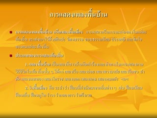 การแสดงเพลงพื้นบ้าน 
 การแสดงเพลงพื้นบ้าน หรือเพลงพื้นเมือง การแสดงหรือการละเล่นของในแต่ละ 
ท้องถิ่น จะแฝงเอาไว้ด้วยศิลปะ วัฒนธรรม ขนบธรรมเนียม ประเพณี และจิตใจ 
ของคนแต่ละท้องถิ่น 
 ประเภทของการแสดงท้องถิ่น 
1. เพลงพื้นบ้าน เป็นเพลงที่ชาวบ้านคิดคา ร้องและท่าทางในการแสดงตาม 
วิถีชีวิตในท้องถิ่นนั้น ๆ ได้แก่ เพลงเรือ เพลงฉ่อย เพลงพวงมาลัย เพลงอีแซว ลา 
ตัด เพลงเทพทอง เพลงโคราช เพลงบอก เพลงแคน เพลงหมอลา ฯลฯ 
2. ราพื้นเมือง คือ ระบา รา ฟ้อนที่กา เนิดมาจากถิ่นต่าง ๆ เช่น ฟ้อนเทียน 
ฟ้อนเล็บ ฟ้อนภูไท ราวง รากลองยาว ราศรีนวล 
 