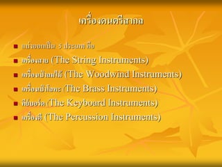 เครื่องดนตรีสากล 
 แบ่งออกเป็น 5 ประเภท คือ 
 เครื่องสาย (The String Instruments) 
 เครื่องเป่าลมไม้ (The Woodwind Instruments) 
 เครื่องเป่าโลหะ (The Brass Instruments) 
 คีย์บอร์ด (The Keyboard Instruments) 
 เครื่องตี(The Percussion Instruments) 
 