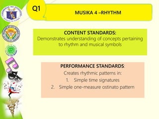 MUSIKA 4 –RHYTHM(Ang Simbolo at Konsepto
sa Musika)
Q1
CONTENT STANDARDS:
Demonstrates understanding of concepts pertaining
to rhythm and musical symbols
PERFORMANCE STANDARDS:
Creates rhythmic patterns in:
1. Simple time signatures
2. Simple one-measure ostinato pattern
MUSIKA 4 –RHYTHM
Q1
 