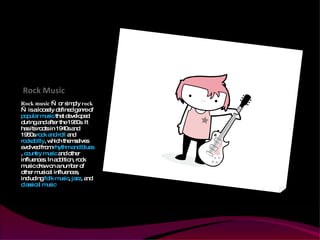 Rock Music Rock music  — or simply  rock  — is a loosely defined genre of  popular music  that developed during and after the 1960s. It has its roots in 1940s and 1950s  rock and roll  and  rockabilly , which themselves evolved from  rhythm and blues ,  country music  and other influences. In addition, rock music drew on a number of other musical influences, including  folk music ,  jazz , and  classical music . 