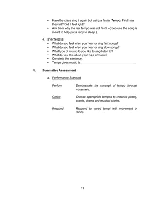 13
 Have the class sing it again but using a faster Tempo. Find how
they felt? Did it feel right?
 Ask them why the real tempo was not fast? –( because the song is
meant to help put a baby to sleep.)
4. SYNTHESIS
 What do you feel when you hear or sing fast songs?
 What do you feel when you hear or sing slow songs?
 What type of music do you like to sing/listen to?
 What do you like about your type of music?
 Complete the sentence:
 Tempo gives music its _________________________________.
V. Summative Assessment
a. Performance Standard
Perform Demonstrate the concept of tempo through
movement.
Create Choose appropriate tempos to enhance poetry,
chants, drama and musical stories.
Respond Respond to varied tempi with movement or
dance.
 