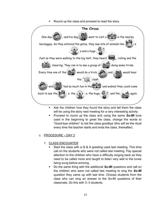 17
One day , and his dog went to visit a in the nearby
baranggay. As they entered the gates, they saw lots of animals like s
, s and a huge .
Just as they were walking to the big tent, they heard rolling and the
cheering. They ran in to see a group of doing some tricks.
Every time one of the would do a trick, and would hear
the clash.
and had so much fun in the and wished they could come
back to see the s, the s, the huge and the again.
 Round up the class and proceed to read the story.
 Ask the children how they found the story and tell them the class
will be using the story next meeting for a very interesting activity
 Proceed to round up the class and using the same So-Mi tune
used in the beginning to greet the class, change the words to
“Good-bye children” to bid the class goodbye (this will be the ritual
every time the teacher starts and ends the class, thereafter).
c. PROCEDURE – DAY 2
1. CLASS ENCOUNTER
 Start the class with a Q & A greeting used last meeting. This time
call on the students who were not called last meeting. Pay special
attention to the children who have a difficulty singing back as they
need to be called more and taught to listen very well to the tunes
being sung before echoing.
 Do the same thing with the additional So-Mi questions and call on
the children who were not called last meeting to sing the So-Mi
question they came up with last time. Choose students from the
class who can sing an answer to the So-Mi questions of their
classmate. Do this with 3- 5 students.
The Circus
 